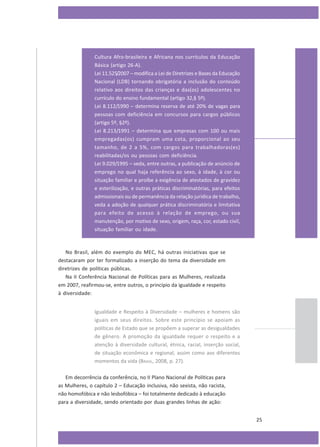 Cultura Afro-brasileira e Africana nos currículos da Educação
Básica (artigo 26-A).
Lei 11.525/2007 – modifica a Lei de Diretrizes e Bases da Educação
Nacional (LDB) tornando obrigatória a inclusão do conteúdo
relativo aos direitos das crianças e das(os) adolescentes no
currículo do ensino fundamental (artigo 32,§ 5º).
Lei 8.112/1990 – determina reserva de até 20% de vagas para
pessoas com deficiência em concursos para cargos públicos
(artigo 5º, §2º).
Lei 8.213/1991 – determina que empresas com 100 ou mais
empregadas(os) cumpram uma cota, proporcional ao seu
tamanho, de 2 a 5%, com cargos para trabalhadoras(es)
reabilitadas/os ou pessoas com deficiência.
Lei 9.029/1995 – veda, entre outras, a publicação de anúncio de
emprego no qual haja referência ao sexo, à idade, à cor ou
situação familiar e proíbe a exigência de atestados de gravidez
e esterilização, e outras práticas discriminatórias, para efeitos
admissionais ou de permanência da relação jurídica de trabalho,
veda a adoção de qualquer prática discriminatória e limitativa
para efeito de acesso à relação de emprego, ou sua
manutenção, por motivo de sexo, origem, raça, cor, estado civil,
situação familiar ou idade.

No Brasil, além do exemplo do MEC, há outras iniciativas que se
destacaram por ter formalizado a inserção do tema da diversidade em
diretrizes de políticas públicas.
Na II Conferência Nacional de Políticas para as Mulheres, realizada
em 2007, reafirmou-se, entre outros, o princípio da igualdade e respeito
à diversidade:
Igualdade e Respeito à Diversidade – mulheres e homens são
iguais em seus direitos. Sobre este princípio se apoiam as
políticas de Estado que se propõem a superar as desigualdades
de gênero. A promoção da igualdade requer o respeito e a
atenção à diversidade cultural, étnica, racial, inserção social,
de situação econômica e regional, assim como aos diferentes
momentos da vida (BRASIL, 2008, p. 27).
Em decorrência da conferência, no II Plano Nacional de Políticas para
as Mulheres, o capítulo 2 – Educação inclusiva, não sexista, não racista,
não homofóbica e não lesbofóbica – foi totalmente dedicado à educação
para a diversidade, sendo orientado por duas grandes linhas de ação:
25

 