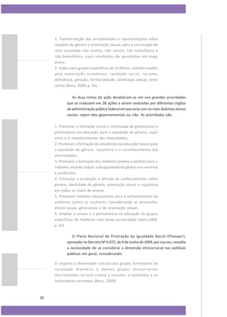1. Transformação das sensibilidades e representações sobre
relações de gênero e orientação sexual, para a construção de
uma sociedade não sexista, não racista, não lesbofóbica e
não homofóbica, cujos resultados são percebidos em longo
prazo;
2. Ações para grupos específicos de mulheres, subalternizados
pela exploração econômica, condição social, racismo,
deficiência, geração, territorialidade, orientação sexual, entre
outras (BRASIL, 2008, p. 56).
As duas linhas de ação desdobram-se em seis grandes prioridades
que se traduzem em 38 ações a serem realizadas por diferentes órgãos
da administração pública federal em parceria com os mais distintos atores
sociais, sejam eles governamentais ou não. As prioridades são:
1. Promover a formação inicial e continuada de gestores(as) e
profissionais da educação para a equidade de gênero, raça/
etnia e o reconhecimento das diversidades;
2. Promover a formação de estudantes da educação básica para
a equidade de gênero, raça/etnia e o reconhecimento das
diversidades;
3. Promover a formação das mulheres (jovens e adultas) para o
trabalho, visando reduzir a desigualdade de gênero nas carreiras
e profissões;
4. Estimular a produção e difusão de conhecimentos sobre
gênero, identidade de gênero, orientação sexual e raça/etnia
em todos os níveis de ensino;
5. Promover medidas educacionais para o enfrentamento da
violência contra as mulheres, considerando as dimensões
étnico-raciais, geracionais e de orientação sexual;
6. Ampliar o acesso e a permanência na educação de grupos
específicos de mulheres com baixa escolaridade (idem,2008,
p. 62).
O Plano Nacional de Promoção da Igualdade Racial (Planapir),
aprovado no Decreto Nº 6.872, de 4 de Junho de 2009, por sua vez, ressalta
a necessidade de se considerar a dimensão etnicorracial nas políticas
públicas em geral, considerando:
O respeito à diversidade cultural dos grupos formadores da
sociedade brasileira e demais grupos etnicorraciais
discriminados na luta contra o racismo, a xenofobia e as
intolerâncias correlatas (BRASIL, 2009).

26

 