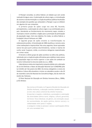 O Planapir consolida, na esfera federal, um debate que vem sendo
realizado há alguns anos. A valorização da cultura negra, a criminalização
do racismo e da discriminação e a criação de políticas públicas focalizadas
são exemplos de questões que antecedem o Planapir e que se refletem
em algumas de suas conquistas.
O primeiro grupo de ações surge nos anos 80, focando,
principalmente, a valorização da cultura negra e sua contribuição para o
país. Atendendo ao fortalecimento do movimento negro, estados e
municípios criaram conselhos e órgãos para a promoção da participação
da população negra. Com esse objetivo, foi criada, na esfera federal, a
Fundação Cultural Palmares em 1988.
O segundo grupo de ações envolve as transformações no
ordenamento jurídico. A Constituição de 1988 classificou o racismo como
crime inafiançável e imprescritível. Nos anos seguintes, foram aprovadas
outras leis para punir práticas discriminatórias, racistas e injúrias de
cunho racial. Surgiram, então, as primeiras delegacias especializadas
em crimes raciais.
O terceiro e último grupo de ações acontece na esfera das políticas,
sobretudo com a criação de ações afirmativas para viabilizar maior acesso
da população negra ao ensino superior e com ações de combate ao
racismo institucional na área da saúde (JACCOUD, 2008).
Cabe destacar ainda uma importante conquista obtida com a alteração
da Lei de Diretrizes e Bases da Educação Nacional (Lei 9.294/1996) pela
Lei 10.639, de 9 de janeiro de 2003. Ela tornou obrigatório o ensino de
História e Cultura Afro-brasileira e incluiu no calendário escolar o dia 20
de novembro como Dia Nacional da Consciência Negra, dia da morte de
Zumbi dos Palmares.
O Plano Nacional de Educação em Direitos Humanos (BRASIL, 2006b,
p.25) destaca:

Nos termos já firmados no Programa Mundial de Educação em
Direitos Humanos, a educação contribui também para:
a) criar uma cultura universal dos direitos humanos;
b) exercitar o respeito, a tolerância, a promoção e a valorização
das diversidades (étnico-racial, religiosa, cultural, geracional,
territorial, físico-individual, de gênero, de orientação sexual,
de nacionalidade, de opção política, dentre outras) e a
solidariedade entre povos e nações;
c) assegurar a todas as pessoas o acesso à participação efetiva
em uma sociedade livre.

27

 