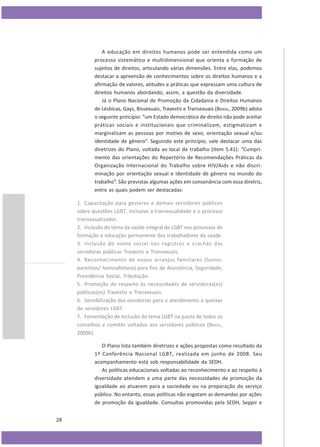 A educação em direitos humanos pode ser entendida como um
processo sistemático e multidimensional que orienta a formação de
sujeitos de direitos, articulando várias dimensões. Entre elas, podemos
destacar a apreensão de conhecimentos sobre os direitos humanos e a
afirmação de valores, atitudes e práticas que expressam uma cultura de
direitos humanos abordando, assim, a questão da diversidade.
Já o Plano Nacional de Promoção da Cidadania e Direitos Humanos
de Lésbicas, Gays, Bissexuais, Travestis e Transexuais (BRASIL, 2009b) adota
o seguinte princípio: “um Estado democrático de direito não pode aceitar
práticas sociais e institucionais que criminalizam, estigmatizam e
marginalizam as pessoas por motivo de sexo, orientação sexual e/ou
identidade de gênero”. Seguindo este princípio, vale destacar uma das
diretrizes do Plano, voltada ao local de trabalho (item 5.41): “Cumprimento das orientações do Repertório de Recomendações Práticas da
Organização Internacional do Trabalho sobre HIV/Aids e não discriminação por orientação sexual e identidade de gênero no mundo do
trabalho”. São previstas algumas ações em consonância com essa diretriz,
entre as quais podem ser destacadas:
1. Capacitação para gestores e demais servidores públicos
sobre questões LGBT, inclusive a transexualidade e o processo
transexualizador.
2. Inclusão do tema da saúde integral de LGBT nos processos de
formação e educação permanente dos trabalhadores da saúde.
3. Inclusão do nome social nos registros e crachás das
servidoras públicas Travestis e Transexuais.
4. Reconhecimento de novos arranjos familiares (homoparentais/ homoafetivos) para fins de Assistência, Seguridade,
Previdência Social, Tributação.
5. Promoção do respeito às necessidades de servidoras(es)
públicas(os) Travestis e Transexuais.
6. Sensibilização das ouvidorias para o atendimento a queixas
de servidores LGBT.
7. Fomentação de inclusão do tema LGBT na pauta de todos os
conselhos e comitês voltados aos servidores públicos (BRASIL,
2009b).
O Plano lista também diretrizes e ações propostas como resultado da
1ª Conferência Nacional LGBT, realizada em junho de 2008. Seu
acompanhamento está sob responsabilidade da SEDH.
As políticas educacionais voltadas ao reconhecimento e ao respeito à
diversidade atendem a uma parte das necessidades de promoção da
igualdade ao atuarem para a sociedade ou na preparação do serviço
público. No entanto, essas políticas não esgotam as demandas por ações
de promoção da igualdade. Consultas promovidas pela SEDH, Seppir e
28

 