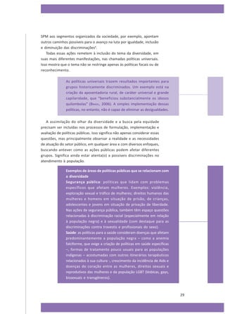 SPM aos segmentos organizados da sociedade, por exemplo, apontam
outros caminhos possíveis para o avanço na luta por igualdade, inclusão
e diminuição das discriminações6.
Todas essas ações remetem à inclusão do tema da diversidade, em
suas mais diferentes manifestações, nas chamadas políticas universais.
Isso mostra que o tema não se restringe apenas às políticas focais ou de
reconhecimento.
As políticas universais trazem resultados importantes para
grupos historicamente discriminados. Um exemplo está na
criação da aposentadoria rural, de caráter universal e grande
capilaridade, que “beneficiou substancialmente os idosos
quilombolas” (BRASIL, 2006). A simples implementação dessas
políticas, no entanto, não é capaz de eliminar as desigualdades.
A assimilação do olhar da diversidade e a busca pela equidade
precisam ser incluídas nos processos de formulação, implementação e
avaliação de políticas públicas. Isso significa não apenas considerar essas
questões, mas principalmente observar a realidade e as necessidades
de atuação do setor público, em qualquer área e com diversos enfoques,
buscando antever como as ações públicas podem afetar diferentes
grupos. Significa ainda estar atenta(o) a possíveis discriminações no
atendimento à população.
Exemplos de áreas de políticas públicas que se relacionam com
a diversidade
Segurança pública: políticas que lidam com problemas
específicos que afetam mulheres. Exemplos: violência,
exploração sexual e tráfico de mulheres; direitos humanos das
mulheres e homens em situação de prisão, de crianças,
adolescentes e jovens em situação de privação de liberdade.
Nas ações de segurança pública, também têm espaço questões
relacionadas à discriminação racial (especialmente em relação
à população negra) e à sexualidade (com destaque para as
discriminações contra travestis e profissionais do sexo).
Saúde: as políticas para a saúde consideram doenças que afetam
predominantemente a população negra – como a anemia
falciforme, que exige a criação de políticas em saúde específicas
–, formas de tratamento pouco usuais para as populações
indígenas – acostumadas com outros itinerários terapêuticos
relacionados à sua cultura -, crescimento da incidência de Aids e
doenças do coração entre as mulheres, direitos sexuais e
reprodutivos das mulheres e da população LGBT (lésbicas, gays,
bissexuais e transgêneros).

29

 
