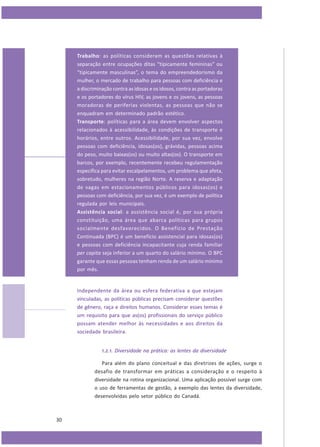 Trabalho: as políticas consideram as questões relativas à
separação entre ocupações ditas “tipicamente femininas” ou
“tipicamente masculinas”, o tema do empreendedorismo da
mulher, o mercado de trabalho para pessoas com deficiência e
a discriminação contra as idosas e os idosos, contra as portadoras
e os portadores do vírus HIV, as jovens e os jovens, as pessoas
moradoras de periferias violentas, as pessoas que não se
enquadram em determinado padrão estético.
Transporte: políticas para a área devem envolver aspectos
relacionados à acessibilidade, às condições de transporte e
horários, entre outros. Acessibilidade, por sua vez, envolve
pessoas com deficiência, idosas(os), grávidas, pessoas acima
do peso, muito baixas(os) ou muito altas(os). O transporte em
barcos, por exemplo, recentemente recebeu regulamentação
específica para evitar escalpelamentos, um problema que afeta,
sobretudo, mulheres na região Norte. A reserva e adaptação
de vagas em estacionamentos públicos para idosas(os) e
pessoas com deficiência, por sua vez, é um exemplo de política
regulada por leis municipais.
Assistência social: a assistência social é, por sua própria
constituição, uma área que abarca políticas para grupos
socialmente desfavorecidos. O Benefício de Prestação
Continuada (BPC) é um benefício assistencial para idosas(os)
e pessoas com deficiência incapacitante cuja renda familiar
per capita seja inferior a um quarto do salário mínimo. O BPC
garante que essas pessoas tenham renda de um salário mínimo
por mês.

Independente da área ou esfera federativa a que estejam
vinculadas, as políticas públicas precisam considerar questões
de gênero, raça e direitos humanos. Considerar esses temas é
um requisito para que as(os) profissionais do serviço público
possam atender melhor às necessidades e aos direitos da
sociedade brasileira.
1.2.1. Diversidade na prática: as lentes da diversidade
Para além do plano conceitual e das diretrizes de ações, surge o
desafio de transformar em práticas a consideração e o respeito à
diversidade na rotina organizacional. Uma aplicação possível surge com
o uso de ferramentas de gestão, a exemplo das lentes da diversidade,
desenvolvidas pelo setor público do Canadá.

30

 