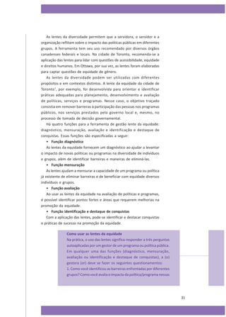 As lentes da diversidade permitem que a servidora, o servidor e a
organização reflitam sobre o impacto das políticas públicas em diferentes
grupos. A ferramenta tem seu uso recomendado por diversos órgãos
canadenses federais e locais. Na cidade de Toronto, recomenda-se a
aplicação das lentes para lidar com questões de acessibilidade, equidade
e direitos humanos. Em Ottawa, por sua vez, as lentes foram elaboradas
para captar questões de equidade de gênero.
As lentes da diversidade podem ser utilizadas com diferentes
propósitos e em contextos distintos. A lente da equidade da cidade de
Toronto 7, por exemplo, foi desenvolvida para orientar e identificar
práticas adequadas para planejamento, desenvolvimento e avaliação
de políticas, serviços e programas. Nesse caso, o objetivo traçado
consistia em remover barreiras à participação das pessoas nos programas
públicos, nos serviços prestados pelo governo local e, mesmo, no
processo de tomada de decisão governamental.
Há quatro funções para a ferramenta de gestão lente da equidade:
diagnóstico, mensuração, avaliação e identificação e destaque de
conquistas. Essas funções são especificadas a seguir:
• Função diagnóstico
As lentes da equidade fornecem um diagnóstico ao ajudar a levantar
o impacto de novas políticas ou programas na diversidade de indivíduos
e grupos, além de identificar barreiras e maneiras de eliminá-las.
• Função mensuração
As lentes ajudam a mensurar a capacidade de um programa ou política
já existente de eliminar barreiras e de beneficiar com equidade diversos
indivíduos e grupos.
• Função avaliação
Ao usar as lentes da equidade na avaliação de políticas e programas,
é possível identificar pontos fortes e áreas que requerem melhorias na
promoção da equidade.
• Função identificação e destaque de conquistas
Com a aplicação das lentes, pode-se identificar e destacar conquistas
e práticas de sucesso na promoção da equidade.
Como usar as lentes da equidade
Na prática, o uso das lentes significa responder a três perguntas
autoaplicadas por um gestor de um programa ou política pública.
Em qualquer uma das funções (diagnóstico, mensuração,
avaliação ou identificação e destaque de conquistas), a (o)
gestora (or) deve se fazer os seguintes questionamentos:
1. Como você identificou as barreiras enfrentadas por diferentes
grupos? Como você avalia o impacto da política/programa nessas

31

 
