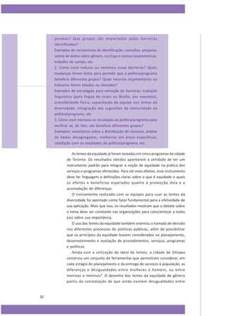 pessoas? Que grupos são impactados pelas barreiras
identificadas?
Exemplos de mecanismos de identificação: consultas, pesquisa,
coleta de dados sobre gênero, cor/raça e outras características,
trabalho de campo, etc.
2. Como você reduziu ou removeu essas barreiras? Quais
mudanças foram feitas para permitir que a política/programa
beneficie diferentes grupos? Quais recursos orçamentários ou
humanos foram listados ou alocados?
Exemplos de estratégias para remoção de barreiras: tradução
linguística (para língua de sinais ou Braille, por exemplo),
acessibilidade física, capacitação da equipe nos temas da
diversidade, integração das sugestões da comunidade na
política/programa, etc.
3. Como você mensura os resultados da política/programa para
verificar se, de fato, ele beneficia diferentes grupos?
Exemplos: estatísticas sobre a distribuição de recursos, análise
de dados desagregados, melhorias em áreas específicas,
satisfação com os resultados da política/programa, etc.
As lentes da equidade já foram testadas em cinco programas da cidade
de Toronto. Os resultados obtidos apontaram a utilidade de ter um
instrumento padrão para integrar a noção de equidade na prática dos
serviços e programas oferecidos. Para ser mais efetivo, esse instrumento
deve ter linguagem e definições claras sobre o que é equidade e quais
os efeitos e benefícios esperados quanto à promoção dela e a
acomodação de diferenças.
O treinamento realizado com as equipes para usar as lentes da
diversidade foi apontado como fator fundamental para a efetividade de
sua aplicação. Mais que isso, os resultados mostram que o debate sobre
o tema deve ser constante nas organizações para conscientizar a todas
(os) sobre sua importância.
O uso das lentes da equidade também orientou a tomada de decisão
nos diferentes processos de políticas públicas, além de possibilitar
que os princípios da equidade fossem considerados no planejamento,
desenvolvimento e avaliação de procedimentos, serviços, programas
e políticas.
Ainda com a utilização da ideia de lentes, a cidade de Ottawa
construiu um conjunto de ferramentas que permitiram considerar, em
cada estágio do planejamento e da entrega de serviços à população, as
diferenças e desigualdades entre mulheres e homens, ou entre
meninas e meninos8. O desenho das lentes da equidade de gênero
partiu da constatação de que ainda existem desigualdades entre

32

 