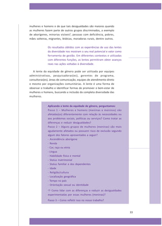 mulheres e homens e de que tais desigualdades são maiores quando
as mulheres fazem parte de outros grupos discriminados, a exemplo
de aborígenes, minorias visíveis9, pessoas com deficiência, pobres,
mães solteiras, migrantes, lésbicas, moradoras rurais, dentre outros.
Os resultados obtidos com as experiências de uso das lentes
da diversidade nos mostram o seu real potencial e valor como
ferramenta de gestão. Em diferentes contextos e utilizadas
com diferentes funções, as lentes permitiram obter avanços
reais nas ações voltadas à diversidade.
A lente da equidade de gênero pode ser utilizada por equipes
administrativas, pesquisadoras(es), gerentes de programa,
consultoras(es), áreas de comunicação, equipes de atendimento direto
e mesmo por organizações comunitárias. A lente é uma forma de
observar o trabalho e identificar formas de promover o bem-estar de
mulheres e homens, buscando a inclusão da completa diversidade das
mulheres.
Aplicando a lente da equidade de gênero, perguntamos:
Passo 1 – Mulheres e homens (meninas e meninos) são
afetadas(os) diferentemente com relação às necessidades ou
aos problemas sociais, políticas ou serviços? Como tratar as
diferenças e reduzir desigualdades?
Passo 2 – Alguns grupos de mulheres (meninas) são mais
agudamente afetados ou possuem risco de exclusão segundo
algum dos fatores apresentados a seguir?
- Ascendência aborígene
- Renda
- Cor, raça ou etnia
- Língua
- Habilidade física e mental
- Status matrimonial
- Status familiar e dos dependentes
- Idade
- Religião/cultura
- Localização geográfica
- Tempo no país
- Orientação sexual ou identidade

 Como lidar com as diferenças e reduzir as desigualdades
experimentadas por essas mulheres (meninas)?
Passo 3 – Como refletir isso no nosso trabalho?

33

 