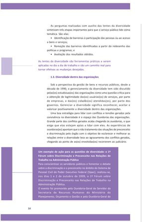 As perguntas realizadas com auxílio das lentes da diversidade
sintetizam três etapas importantes para que o serviço público lide coma
temática. São elas:
• Identificação de barreiras à participação das pessoas ou ao acesso
a bens e serviços;
• Remoção das barreiras identificadas a partir do redesenho das
políticas e programas; e
• Avaliação dos resultados obtidos.
As lentes da diversidade são ferramentas práticas a serem
aplicadas no dia a dia de trabalho e são um caminho real para
tornar efetivas as mudanças desejadas.
1.3. Diversidade dentro das organizações
Sob a perspectiva da gestão de bens e recursos públicos, desde a
década de 1990, o gerenciamento da diversidade tem sido discutido
pelas(os) estudiosas(os) das organizações como uma questão crítica para
a obtenção de legitimidade das(os) usuárias(os) de serviços, por parte
de empresas, e das(os) cidadãs(os) atendidas(os), por parte dos
governos. Gerenciar a diversidade significa reconhecer, aceitar e
valorizar positivamente a diversidade dentro das organizações.
Uma boa estratégia para lidar com conflitos e tensões gerados pela
convivência na diversidade é o espaço das Ouvidorias das organizações.
Grande parte dos conflitos gerados acaba chegando às ouvidorias, o que
exige que elas estejam aptas a lidar com eles. As experiências de
ouvidoras(es) apontam que o não tratamento das situações de preconceito
e discriminação pelo órgão com o objetivo de esclarecer e melhorar as
relações entre a diversidade leva ao agravamento dos conflitos gerados,
chegando ao ponto de as(os) envolvidas(os) recorrerem ao judiciário.

Um exemplo de ação para as questões de diversidade: o 1º
Fórum sobre Discriminação e Preconceito nas Relações de
Trabalho na Administração Pública
Para conscientizar os servidores públicos e fomentar o debate
sobre a discriminação e o preconceito no âmbito do Sistema de
Pessoal Civil do Poder Executivo Federal (Sipec), realizou-se,
nos dias 1 e 2 de outubro de 2009, o 1º Fórum sobre
Discriminação e Preconceito nas Relações de Trabalho na
Administração Pública.
O evento foi promovido pela Ouvidoria-Geral do Servidor da
Secretaria de Recursos Humanos do Ministério do
Planejamento, Orçamento e Gestão e pela Ouvidoria-Geral do

34

 