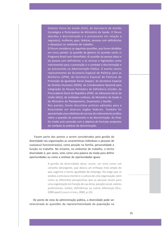 Sistema Único de Saúde (SUS), da Secretaria de Gestão
Estratégica e Participativa do Ministério da Saúde. O fórum
abordou a discriminação e o preconceito em relação a
negras(os), mulheres, gays, lésbicas, pessoas com deficiências
e idosas(os) no ambiente de trabalho.
O Fórum considerou as seguintes questões, que foram divididas
em cinco painéis: a) questão de gênero; b) questão racial; c)
Programa Brasil sem Homofobia; d) questão da pessoa idosa e
da pessoa com deficiência; e e) normas e legislações como
instrumentos para a prevenção e o combate à discriminação e
ao preconceito na Administração Pública. O evento reuniu
representantes da Secretaria Especial de Políticas para as
Mulheres (SPM), da Secretaria Especial de Políticas de
Promoção da Igualdade Racial (Seppir), da Secretaria Especial
de Direitos Humanos (SEDH), da Coordenadoria Nacional para
Integração da Pessoa Portadora de Deficiência (Corde), da
Procuradoria-Geral da República (PGR), da Advocacia-Geral da
União (AGU), de entidades sindicais, do Ministério da Saúde e
do Ministério do Planejamento, Orçamento e Gestão.
Nos painéis, foram discutidas práticas adotadas para a
diversidade em diversos órgãos federais. Também foi
apresentada uma coletânea de normas do ordenamento jurídico
sobre a questão do preconceito e da discriminação. Ao final,
foi criada uma comissão com o objetivo de formular propostas
de combate às práticas de discriminação.

Fazem parte dos pontos a serem considerados pela gestão da
diversidade nas organizações as características individuais e pessoais de
suas(seus) funcionárias(os), como posição na família, personalidade e
função no trabalho. No entanto, no ambiente de trabalho, o termo
diversidade é, por vezes, visto como uma palavra da moda para definir
oportunidades ou como a antítese de oportunidades iguais:
A gestão da diversidade deve, assim, ser vista como um
conceito abrangente, que abarca um enfoque mais amplo do
que sugeriria o termo igualdade de emprego. Ela exige que se
analise a estrutura mental e a cultura de uma organização, bem
como as diferentes perspectivas que as pessoas levam para
uma organização em função de sua etnia, posição social, valores
profissionais, estilos, deficiências ou outras diferenças (O NU,
2000 apud CLEMENTS e JONES, 2002, p.13).
Do ponto de vista da administração pública, a diversidade pode ser
relacionada às questões da representatividade da população na
35

 
