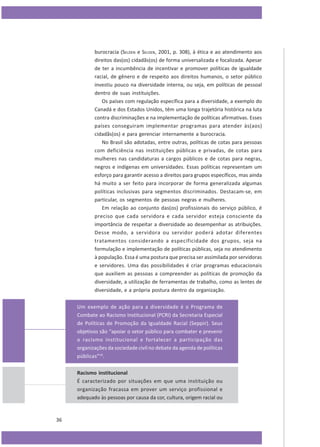burocracia (SELDEN e SELDEN, 2001, p. 308), à ética e ao atendimento aos
direitos das(os) cidadãs(os) de forma universalizada e focalizada. Apesar
de ter a incumbência de incentivar e promover políticas de igualdade
racial, de gênero e de respeito aos direitos humanos, o setor público
investiu pouco na diversidade interna, ou seja, em políticas de pessoal
dentro de suas instituições.
Os países com regulação específica para a diversidade, a exemplo do
Canadá e dos Estados Unidos, têm uma longa trajetória histórica na luta
contra discriminações e na implementação de políticas afirmativas. Esses
países conseguiram implementar programas para atender às(aos)
cidadãs(os) e para gerenciar internamente a burocracia.
No Brasil são adotadas, entre outras, políticas de cotas para pessoas
com deficiência nas instituições públicas e privadas, de cotas para
mulheres nas candidaturas a cargos públicos e de cotas para negras,
negros e indígenas em universidades. Essas políticas representam um
esforço para garantir acesso a direitos para grupos específicos, mas ainda
há muito a ser feito para incorporar de forma generalizada algumas
políticas inclusivas para segmentos discriminados. Destacam-se, em
particular, os segmentos de pessoas negras e mulheres.
Em relação ao conjunto das(os) profissionais do serviço público, é
preciso que cada servidora e cada servidor esteja consciente da
importância de respeitar a diversidade ao desempenhar as atribuições.
Desse modo, a servidora ou servidor poderá adotar diferentes
tratamentos considerando a especificidade dos grupos, seja na
formulação e implementação de políticas públicas, seja no atendimento
à população. Essa é uma postura que precisa ser assimilada por servidoras
e servidores. Uma das possibilidades é criar programas educacionais
que auxiliem as pessoas a compreender as políticas de promoção da
diversidade, a utilização de ferramentas de trabalho, como as lentes de
diversidade, e a própria postura dentro da organização.
Um exemplo de ação para a diversidade é o Programa de
Combate ao Racismo Institucional (PCRI) da Secretaria Especial
de Políticas de Promoção da Igualdade Racial (Seppir). Seus
objetivos são “apoiar o setor público para combater e prevenir
o racismo institucional e fortalecer a participação das
organizações da sociedade civil no debate da agenda de políticas
públicas”10.
Racismo institucional
É caracterizado por situações em que uma instituição ou
organização fracassa em prover um serviço profissional e
adequado às pessoas por causa da cor, cultura, origem racial ou

36

 