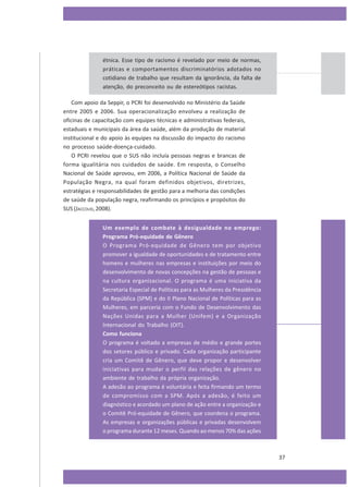 étnica. Esse tipo de racismo é revelado por meio de normas,
práticas e comportamentos discriminatórios adotados no
cotidiano de trabalho que resultam da ignorância, da falta de
atenção, do preconceito ou de estereótipos racistas.
Com apoio da Seppir, o PCRI foi desenvolvido no Ministério da Saúde
entre 2005 e 2006. Sua operacionalização envolveu a realização de
oficinas de capacitação com equipes técnicas e administrativas federais,
estaduais e municipais da área da saúde, além da produção de material
institucional e do apoio às equipes na discussão do impacto do racismo
no processo saúde-doença-cuidado.
O PCRI revelou que o SUS não incluía pessoas negras e brancas de
forma igualitária nos cuidados de saúde. Em resposta, o Conselho
Nacional de Saúde aprovou, em 2006, a Política Nacional de Saúde da
População Negra, na qual foram definidos objetivos, diretrizes,
estratégias e responsabilidades de gestão para a melhoria das condições
de saúde da população negra, reafirmando os princípios e propósitos do
SUS (JACCOUD, 2008).
Um exemplo de combate à desigualdade no emprego:
Programa Pró-equidade de Gênero
O Programa Pró-equidade de Gênero tem por objetivo
promover a igualdade de oportunidades e de tratamento entre
homens e mulheres nas empresas e instituições por meio do
desenvolvimento de novas concepções na gestão de pessoas e
na cultura organizacional. O programa é uma iniciativa da
Secretaria Especial de Políticas para as Mulheres da Presidência
da República (SPM) e do II Plano Nacional de Políticas para as
Mulheres, em parceria com o Fundo de Desenvolvimento das
Nações Unidas para a Mulher (Unifem) e a Organização
Internacional do Trabalho (OIT).
Como funciona
O programa é voltado a empresas de médio e grande portes
dos setores público e privado. Cada organização participante
cria um Comitê de Gênero, que deve propor e desenvolver
iniciativas para mudar o perfil das relações de gênero no
ambiente de trabalho da própria organização.
A adesão ao programa é voluntária e feita firmando um termo
de compromisso com a SPM. Após a adesão, é feito um
diagnóstico e acordado um plano de ação entre a organização e
o Comitê Pró-equidade de Gênero, que coordena o programa.
As empresas e organizações públicas e privadas desenvolvem
o programa durante 12 meses. Quando ao menos 70% das ações

37

 