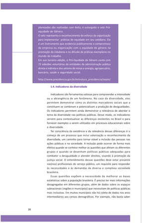 planejadas são realizadas com êxito, é outorgado o selo Próequidade de Gênero.
O selo representa o reconhecimento do esforço da organização
para implementar práticas de equidade em seu cotidiano. Ele
é um instrumento que evidencia publicamente o compromisso
da empresa ou organização com a equidade de gênero na
promoção da cidadania e na difusão de práticas exemplares no
mundo do trabalho.
Em sua terceira edição, o Pró-Equidade de Gênero conta com
72 adesões voluntárias de entidades da administração pública
direta e indireta e dos setores de minas e energia, agropecuário,
bancário, saúde e seguridade social.
http://www.presidencia.gov.br/estrutura_presidencia/sepm/
1.4. Indicadores da diversidade
Indicadores são ferramentas valiosas para compreender a intensidade
ou a abrangência de um fenômeno. No caso da diversidade, eles
permitem demonstrar como os distintos marcadores sociais que a
constituem se combinam e potencializam a produção de desigualdades.
Os indicadores permitem ainda demonstrar a relevância de abordar o
tema da diversidade nas políticas públicas. Desse modo, os indicadores
servem para contextualizar as diferenças existentes no Brasil e para
fornecer exemplos a serem utilizados em processos educacionais sobre
a diversidade.
Ter consciência da existência e da relevância dessas diferenças é o
começo de um processo que inclui valorização e reconhecimento da
diversidade, um caminho para tornar viável a inclusão das pessoas nas
ações públicas e na sociedade. A inclusão pode ocorrer de forma mais
efetiva quando se conhece melhor as questões que afetam os diferentes
grupos e quando se desenham políticas públicas adequadas para
combater a desigualdade e atender direitos, visando à promoção da
justiça social. O entendimento dessas questões deve estar presente
nas(nos) profissionais do serviço público, um requisito para responder
às necessidades e às demandas da diversa e complexa sociedade
brasileira.
Essas questões expõem a necessidade de melhorar as bases
estatísticas sobre a população brasileira. É preciso ter mais informações
desagregadas em diferentes grupos, além de dados sobre os espaços
subnacionais (regiões e municípios) que necessitam de políticas públicas
mais inclusivas. Em muitos municípios não há coleta de dados nos anos
intermediários aos censos demográficos. Por exemplo, não basta saber

38

 