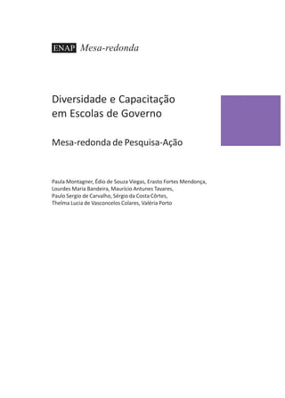 ENAP

Mesa-redonda

Diversidade e Capacitação
em Escolas de Governo
Mesa-redonda de Pesquisa-Ação

Paula Montagner, Édio de Souza Viegas, Erasto Fortes Mendonça,
Lourdes Maria Bandeira, Maurício Antunes Tavares,
Paulo Sergio de Carvalho, Sérgio da Costa Côrtes,
Thelma Lucia de Vasconcelos Colares, Valéria Porto

 