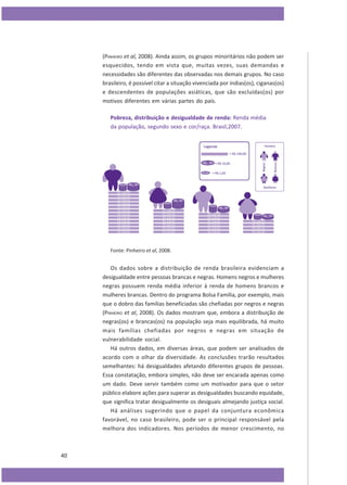 (PINHEIRO et al, 2008). Ainda assim, os grupos minoritários não podem ser
esquecidos, tendo em vista que, muitas vezes, suas demandas e
necessidades são diferentes das observadas nos demais grupos. No caso
brasileiro, é possível citar a situação vivenciada por índias(os), ciganas(os)
e descendentes de populações asiáticas, que são excluídas(os) por
motivos diferentes em várias partes do país.
Pobreza, distribuição e desigualdade de renda: Renda média
da população, segundo sexo e cor/raça. Brasil,2007.

Fonte: Pinheiro et al, 2008.

Os dados sobre a distribuição de renda brasileira evidenciam a
desigualdade entre pessoas brancas e negras. Homens negros e mulheres
negras possuem renda média inferior à renda de homens brancos e
mulheres brancas. Dentro do programa Bolsa Família, por exemplo, mais
que o dobro das famílias beneficiadas são chefiadas por negros e negras
(PINHEIRO et al, 2008). Os dados mostram que, embora a distribuição de
negras(os) e brancas(os) na população seja mais equilibrada, há muito
mais famílias chefiadas por negros e negras em situação de
vulnerabilidade social.
Há outros dados, em diversas áreas, que podem ser analisados de
acordo com o olhar da diversidade. As conclusões trarão resultados
semelhantes: há desigualdades afetando diferentes grupos de pessoas.
Essa constatação, embora simples, não deve ser encarada apenas como
um dado. Deve servir também como um motivador para que o setor
público elabore ações para superar as desigualdades buscando equidade,
que significa tratar desigualmente os desiguais almejando justiça social.
Há análises sugerindo que o papel da conjuntura econômica
favorável, no caso brasileiro, pode ser o principal responsável pela
melhora dos indicadores. Nos períodos de menor crescimento, no

40

 