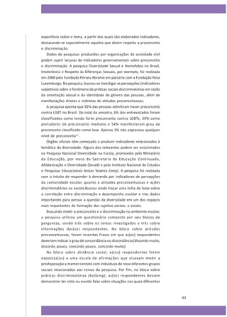 específicos sobre o tema, a partir dos quais são elaborados indicadores,
destacando-se especialmente aqueles que dizem respeito a preconceito
e discriminação.
Dados de pesquisas produzidas por organizações da sociedade civil
podem suprir lacunas de indicadores governamentais sobre preconceito
e discriminação. A pesquisa Diversidade Sexual e Homofobia no Brasil,
Intolerância e Respeito às Diferenças Sexuais, por exemplo, foi realizada
em 2008 pela Fundação Perseu Abramo em parceria com a Fundação Rosa
Luxemburgo. Na pesquisa, buscou-se investigar as percepções (indicadores
subjetivos) sobre o fenômeno de práticas sociais discriminatórias em razão
da orientação sexual e da identidade de gênero das pessoas, além de
manifestações diretas e indiretas de atitudes preconceituosas.
A pesquisa aponta que 92% das pessoas admitiram haver preconceito
contra LGBT no Brasil. Do total da amostra, 6% dos entrevistados foram
classificados como tendo forte preconceito contra LGBTs; 39% como
portadores de preconceito mediano e 54% manifestaram grau de
preconceito classificado como leve. Apenas 1% não expressou qualquer
nível de preconceito11.
Órgãos oficiais têm começado a produzir indicadores relacionados à
temática da diversidade. Alguns dos relevantes podem ser encontrados
na Pesquisa Nacional Diversidade na Escola, promovida pelo Ministério
da Educação, por meio da Secretaria de Educação Continuada,
Alfabetização e Diversidade (Secad) e pelo Instituto Nacional de Estudos
e Pesquisas Educacionais Anísio Teixeira (Inep). A pesquisa foi realizada
com o intuito de responder à demanda por indicadores de percepções
da comunidade escolar quanto a atitudes preconceituosas e ações
discriminatórias na escola.Buscou ainda traçar uma linha de base sobre
a correlação entre discriminação e desempenho escolar e traz dados
importantes para pensar a questão da diversidade em um dos espaços
mais importantes da formação dos sujeitos sociais: a escola.
Buscando medir o preconceito e a discriminação no ambiente escolar,
a pesquisa utilizou um questionário composto por seis blocos de
perguntas, sendo três sobre os temas investigados e três sobre
informações das(os) respondentes. No bloco sobre atitudes
preconceituosas, foram inseridas frases em que as(os) respondentes
deveriam indicar o grau de concordância ou discordância (discordo muito,
discordo pouco, concordo pouco, concordo muito).
No bloco sobre distância social, as(os) respondentes foram
expostas(os) a uma escala de afirmações que visavam medir a
predisposição a manter contato com indivíduos de nove diferentes grupos
sociais relacionados aos temas da pesquisa. Por fim, no bloco sobre
práticas discriminatórias (bullying), as(os) respondentes deviam
demonstrar ter visto ou ouvido falar sobre situações nas quais diferentes

43

 