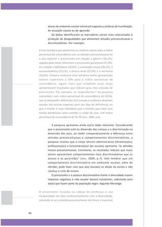 atores do ambiente escolar estiveram expostos a práticas de humilhação,
de acusação injusta ou de agressão.
Os dados identificaram os marcadores sociais mais relacionados à
produção de desigualdades que alimentam atitudes preconceituosas e
discriminatórias. Por exemplo:
A área temática que apresentou os maiores valores para o índice
percentual de concordância com as atitudes preconceituosas foi
a que exprime o preconceito em relação a gênero (38,2%),
seguida pelas áreas referentes a preconceito geracional (37,9%),
em relação à deficiência (32,4%), à orientação sexual (26,1%), à
socioeconômica (25,1%), à étnico-racial (22,9%) e à territorial
(20,6%). Embora nenhuma área temática tenha apresentado
valores superiores a 50% para o índice percentual de
concordância, alguns itens que compõem essas áreas
apresentaram resultados que indicam grau mais elevado de
preconceito. Por exemplo, os respondentes 12 da pesquisa
concordam, com índice percentual de concordância de 63,5%,
que os estudantes deficientes (sic) (visuais e auditivos) deveriam
estudar em escolas especiais para seu tipo de deficiência; ou
que a mulher é mais habilidosa que o homem para lidar com
tarefas domésticas como cozinhar e cuidar da casa, com índice
percentual de concordância de 55,7% (INEP, 2009, p.6).
A pesquisa apresenta ainda outro dado relevante. Considerando
que o preconceito está na dimensão das crenças e a discriminação na
dimensão dos atos, ao medir comparativamente a diferença entre
atitudes preconceituosas e comportamentos discriminatórios, a
pesquisa revelou que o corpo técnico administrativo (diretoras(es),
professoras(es) e funcionárias(os) das escolas) apresenta “as atitudes
menos preconceituosas. Entretanto, os resultados indicam que esses
atores apresentam comportamentos mais discriminatórios que os
alunos e os pais/mães” (I NEP , 2009, p.7). Vale lembrar que um
comportamento discriminatório em ambiente escolar, além de
ofender, pode fazer com que a(o) aluna(o) se afaste da escola e não
conclua o ciclo de ensino.
O preconceito e a postura discriminatória frente à diversidade trazem
impactos negativos à vida escolar das(os) estudantes, sobretudo para
as(os) que fazem parte da população negra. Segundo Munanga:
O preconceito incutido na cabeça do professor e sua
incapacidade em lidar profissionalmente com a diversidade,
somando-se ao conteúdo preconceituoso dos livros e materiais

44

 