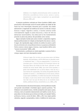 didáticos e às relações preconceituosas entre os alunos de
diferentes ascendências étnico-raciais, sociais e outras,
desestimulam o aluno negro e prejudicam seu aprendizado
(MUNANGA, 2001, p.8)
A pesquisa qualitativa realizada por Eliane Cavalleiro (2005) sobre
preconceito e discriminação racial em escolas públicas da cidade de São
Paulo traz mais informações relevantes para a questão. Seus dados
demonstram a magnitude da incidência do racismo na vida das crianças
brancas e negras. Segundo a autora, o racismo continua sendo
reiteradamente negado no plano discursivo, a favor do mito da
democracia racial brasileira, mas ainda assim se faz insistentemente
presente no plano das práticas não percebidas como racistas.
Alguns exemplos trazidos pela autora revelam a expectativa negativa
das(os) professoras(es) em relação ao desempenho das alunas e alunos.
A seguir, são reproduzidos alguns extratos da análise da autora a partir
de uma entrevista com uma professora branca e sua postura ambivalente
frente a alunos e alunas negras e brancas, o que Cavalleiro define como
“racismo inconsciente” (2005, p.80).
Primeiramente, a professora se revela espantada e surpresa frente a
crianças negras com bom desempenho escolar:
A Bruna é negra. Ela, no início, era uma aluna assim: ela faltava
bastante, não participava, e até foi difícil para eu descobrir assim
o rendimento dela. (...) Ela era preguiçosinha. E aí ela fez um
simulado para o Saresp [Sistema de Avaliação Externa da
Educação Básica do Estado de São Paulo, aplicado na rede
estadual de ensino desde 1996], que eram trinta questões, a
gente está trabalhando com os alunos desde o meio do ano, e
essa menina me surpreendeu. Ela acertou 28 questões (havia 30
questões no exame). (...) Ele (Mariano) é um dos alunos, embora
os pais sejam analfabetos, é o melhor aluno da série. Ele descende
de negros, os pais nunca vieram numa reunião, não participam,
mas não é por isso que ele deixa de ser um excelente aluno
(Celina, professora branca, escola B) (CAVALLEIRO, 2005, p.78).
Ao tratar dos alunos e das alunas brancas(os), a mesma professora ressalta
com grande naturalidade e facilidade alguns aspectos positivos: “Ela
(Fabiana) é uma excelente aluna, a família acompanha assim passo a passo,
é branca, e tem um excelente relacionamento com todinha a turma. Ela, eu
posso dizer, é um dos alunos que se entrosa com todos, sem exceção” (Celina,
professora, branca, escola B) (idem, 2005, p.78). Esse duplo padrão
valorativo, segundo a pesquisadora, revela a incidência do racismo que,

45

 