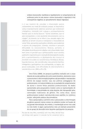 embora inconsciente, manifesta-se repetidamente no comportamento da
professora junto às suas alunas e alunos brancas(os) e negras(os) e traz
consequências negativas ao aproveitamento das(os) negras(os):
(...) sua maneira de conceber a diversidade parece
comprometer seu modo de analisá-la, porque, ao descrevê-la,
utiliza invariavelmente adjetivos positivos que evidenciam
inteligência, interação com o grupo e acompanhamento
familiar para os alunos brancos: “alunos excelentes, que os
pais acompanham, e com excelente relacionamento com os
colegas”; no entanto, ao se referir a seu alunado negro, tais
adjetivos se tornam escassos e transparece a necessidade de
contar fatos, apresentar explicações e detalhes para evidenciar
o quanto são preguiçosos, carentes, emotivos e possuem
dificuldade no relacionamento. Nota-se, portanto, a
dificuldade da professora em trabalhar com a diversidade racial,
bem como se percebe que o pertencimento racial constitui
parâmetro importante para a avaliação do desempenho escolar,
pois o aproveitamento e o desempenho das crianças se
mostram vinculados às características fenotípicas dessas.
Quando brancas, são consideradas naturalmente bonitas,
inteligentes e participativas; em contrapartida, se negras, são
pouco esforçadas, com dificuldade de relacionamento e
carentes (CAVALLEIRO, 2005, p.78 e 79).
Dirce Grösz (2008), em pesquisa qualitativa realizada com o corpo
docente de escolas públicas do centro-oeste brasileiro, demonstra como
o preconceito e a discriminação de gênero são percebidos e reproduzidos
dentro do espaço escolar, seja nas práticas pedagógicas de
professoras(es), no material didático ou na avaliação do comportamento
de alunas e alunos feitas pelas(os) professoras(es). Os dados
apresentados pela pesquisadora revelam como as representações de
feminilidade e masculinidade do corpo docente são impregnadas pelas
convenções tradicionais de gênero. Por conta disso, as(os)
professoras(es) acabam reproduzindo esses padrões no cotidiano
escolar, reforçando práticas discriminatórias.
Para a pesquisadora, à primeira vista o preconceito e a discriminação
de gênero parecem menos visíveis no cotidiano escolar em função de
sua grande internalização. No entanto, a manifestação ocorre mais cedo
ou mais tarde. A seguir, apresentamos mais um exemplo proveniente
de um grupo de discussão entre docentes participantes da pesquisa.
Na sala do meu filho, aconteceu com meu filho; até ele ficou
um tempo sem querer ir à escola. Eu fui conversar com a

46

 