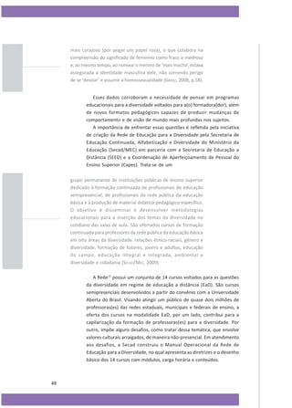 mais corajoso (por pegar um papel rosa), o que colabora na
compreensão do significado de feminino como fraco e medroso
e, ao mesmo tempo, ao nomear o menino de ‘mais macho’, estava
assegurada a identidade masculina dele, não correndo perigo
de se ‘desviar’ e assumir a homossexualidade (GRÖSZ, 2008, p.58).
Esses dados corroboram a necessidade de pensar em programas
educacionais para a diversidade voltados para a(o) formadora(dor), além
de novos formatos pedagógicos capazes de produzir mudanças de
comportamento e de visão de mundo mais profundas nos sujeitos.
A importância de enfrentar essas questões é refletida pela iniciativa
de criação da Rede de Educação para a Diversidade pela Secretaria de
Educação Continuada, Alfabetização e Diversidade do Ministério da
Educação (Secad/MEC) em parceria com a Secretaria de Educação a
Distância (SEED) e a Coordenação de Aperfeiçoamento de Pessoal do
Ensino Superior (Capes). Trata-se de um
grupo permanente de instituições públicas de ensino superior
dedicado à formação continuada de profissionais de educação
semipresencial, de profissionais da rede pública da educação
básica e à produção de material didático-pedagógico específico.
O objetivo é disseminar e desenvolver metodologias
educacionais para a inserção dos temas da diversidade no
cotidiano das salas de aula. São ofertados cursos de formação
continuada para professores da rede pública da educação básica
em oito áreas da diversidade: relações étnico-raciais, gênero e
diversidade, formação de tutores, jovens e adultos, educação
do campo, educação integral e integrada, ambiental e
diversidade e cidadania (SECAD/MEC, 2009).
A Rede13 possui um conjunto de 14 cursos voltados para as questões
da diversidade em regime de educação a distância (EaD). São cursos
semipresenciais desenvolvidos a partir do convênio com a Universidade
Aberta do Brasil. Visando atingir um público de quase dois milhões de
professoras(es) das redes estaduais, municipais e federais de ensino, a
oferta dos cursos na modalidade EaD, por um lado, contribui para a
capilarização da formação de professoras(es) para a diversidade. Por
outro, impõe alguns desafios, como tratar dessa temática, que envolve
valores culturais arraigados, de maneira não-presencial. Em atendimento
aos desafios, a Secad construiu o Manual Operacional da Rede de
Educação para a Diversidade, no qual apresenta as diretrizes e o desenho
básico dos 14 cursos com módulos, carga horária e conteúdos.

48

 