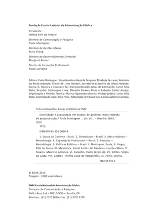 Fundação Escola Nacional de Administração Pública
Presidente
Helena Kerr do Amaral
Diretora de Comunicação e Pesquisa
Paula Montagner
Diretora de Gestão Interna
Mary Cheng
Diretora de Desenvolvimento Gerencial
Margaret Baroni
Diretor de Formação Profissional
Paulo Carvalho

Editora: Paula Montagner; Coordenadora-Geral de Pesquisa: Elisabete Ferrarezi; Relatoria
da Mesa-redonda: Alinne de Lima Bonetti; Secretaria-executiva da Mesa-redonda:
Clarice G. Oliveira e Elisabete FerrareziCoordenador-Geral de Editoração: Livino Silva
Neto; Revisão: Dominique Lima, Daniella Álvares Melo e Roberto Carlos Araújo;
Organização e Revisão Técnica: Marina Figueiredo Moreira; Projeto gráfico: Livino Silva
Neto; Ilustração da capa: Alice Prina; Editoração eletrônica: Ana Carla Gualberto Cardoso.

Ficha catalográfica: Equipe da Biblioteca ENAP

Diversidade e capacitação em escolas de governo: mesa-redonda
de pesquisa-ação / Paula Montagner ... [et al.]. – Brasília: ENAP,
2010.
112p.
ISBN 978-85-256-0068-4
1. Escola de Governo - Brasil. 2. Diversidade – Brasil. 3. Mesa-redonda –
Metodologia. 4. Capacitação Profissional – Brasil. 5. Pesquisa –
Metodologia. 6. Políticas Públicas – Brasil. I. Montagner, Paula, II. Viegas,
Édio de Souza. III. Mendonça, Erasto Fortes. IV. Bandeira, Lourdes Maria. V.
Tavares, Maurício Antunes. VI. Carvalho, Paulo Sérgio de. VII. Côrtes, Sérgio
da Costa. VIII. Colares, Thelma Lúcia de Vasconcelos. IX. Porto, Valéria.
CDU 37.035.3

© ENAP, 2010
Tiragem: 1.000 exemplares
ENAP Escola Nacional de Administração Pública

Diretoria de Comunicação e Pesquisa
SAIS – Área 2-A – 70610-900 — Brasília, DF
Telefone: (61) 2020 7096 – Fax: (61) 2020 7178

4

 