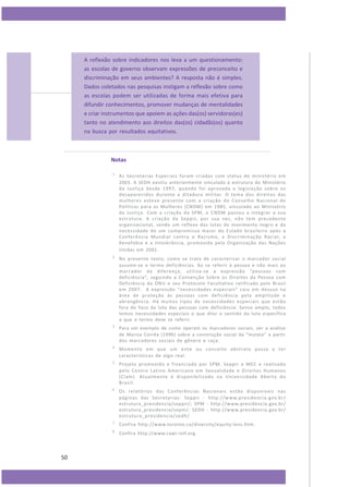 A reflexão sobre indicadores nos leva a um questionamento:
as escolas de governo observam expressões de preconceito e
discriminação em seus ambientes? A resposta não é simples.
Dados coletados nas pesquisas instigam a reflexão sobre como
as escolas podem ser utilizadas de forma mais efetiva para
difundir conhecimentos, promover mudanças de mentalidades
e criar instrumentos que apoiem as ações das(os) servidoras(es)
tanto no atendimento aos direitos das(os) cidadãs(os) quanto
na busca por resultados equitativos.

Notas
1

2

No presente texto, como se trata de caracterizar o marcador social
assume-se o termo deficiências. Ao se referir à pessoa e não mais ao
marcador da diferença, utiliza-se a expressão “pessoas com
deficiência”, seguindo a Convenção Sobre os Direitos da Pessoa com
Deficiência da ONU e seu Protocolo Facultativo ratificado pelo Brasil
em 2007. A expressão “necessidades especiais” caiu em desuso na
área de proteção às pessoas com deficiência pela amplitude e
abrangência. Há muitos tipos de necessidades especiais que estão
fora do foco da luta das pessoas com deficiência. Senso amplo, todos
temos necessidades especiais o que dilui o sentido da luta específica
a que o termo deve se referir.

3

Para um exemplo de como operam os marcadores sociais, ver a análise
de Mariza Corrêa (1996) sobre a construção social da “mulata” a partir
dos marcadores sociais de gênero e raça.

4

Momento em que um ente ou conceito abstrato passa a ter
características de algo real.

5

Projeto promovido e financiado por SPM, Seppir e MEC e realizado
pelo Centro Latino Americano em Sexualidade e Direitos Humanos
(Clam). Atualmente é disponibilizado na Universidade Aberta do
Brasil.

6

Os relatórios das Conferências Nacionais estão disponíveis nas
páginas das Secretarias: Seppir - http://w ww.presidencia. gov.br/
estrutura_presidencia/seppir/; SPM - http://www.presidencia.gov.br/
estrutura_presidencia/sepm/; SEDH - http://www.presidencia.gov.br/
estrutura_presidencia/sedh/

7

Confira http://www.toronto.ca/diversity/equity-lens.htm.

8

50

As Secretarias Especiais foram criadas com status de ministério em
2003. A SEDH existiu anteriormente vinculada à estrutura do Ministério
da Justiça desde 1997, quando foi aprovada a legislação sobre os
desaparecidos durante a ditadura militar. O tema dos direitos das
mulheres esteve presente com a criação do Conselho Nacional de
Políticas para as Mulheres (CNDM) em 1985, vinculado ao Ministério
da Justiça. Com a criação da SPM, o CNDM passou a integrar a sua
es trutura. A criação da Seppir, por sua vez, não tem precedente
organizacional, sendo um reflexo das lutas do movimento negro e da
necessidade de um compromisso maior do Estado brasileiro após a
Conferência Mundial contra o Racismo, a Discriminação Racial, a
Xenofobia e a Intolerância, promovida pela Organização das Nações
Unidas em 2001.

Confira http://www.cawi-ivtf.org.

 