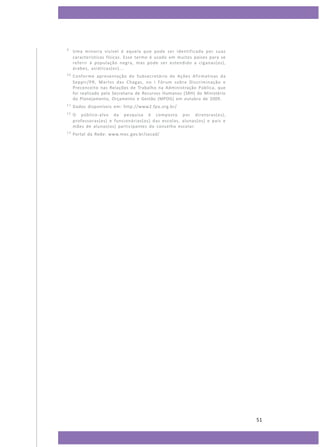 9

Uma minoria visível é aquela que pode ser identificada por suas
características físicas. Esse termo é usado em muitos países para se
referir à população negra, mas pode ser estendido a ciganas(os),
árabes, asiáticas(os)...

10

Conforme apresentação do Subsecretário de Ações Afirmativas da
Seppir/PR, Martvs das Chagas, no I Fórum sobre Discriminação e
Preconceito nas Relações de Trabalho na Administração Pública, que
foi realizado pela Secretaria de Recursos Humanos (SRH) do Ministério
do Planejamento, Orçamento e Gestão (MPOG) em outubro de 2009.

11

Dados disponíveis em: http://www2.fpa.org.br/

12

O público-alvo da pesquisa é composto por diretoras(es),
professoras(es) e funcionárias(os) das escolas, alunas(os) e pais e
mães de alunas(os) participantes do conselho escolar.

13

Portal da Rede: www.mec.gov.br/secad/

51

 