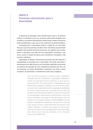 PARTE II
Processos educacionais para a
diversidade

O potencial da educação como transformador social e de políticas
públicas é conhecido e, por isso, processos educacionais dirigidos para
servidoras e servidores desempenham dupla função: podem transformar
as(os) servidoras(es), o que, por sua vez, repercute nas políticas públicas.
A educação para a diversidade envolve a criação de um novo olhar.
Para que seja mais proveitosa, ela deve incluir alternativas que permitam
trabalhar essa temática de forma transversal. Isso significa, por um lado,
pensar a educação como algo além de capacitação e formação e, por
outro, assumir o desafio de educar para transformar instituições e não
somente indivíduos.
Capacitação, formação e treinamento são termos que não traduzem a
complexidade da educação para a diversidade. Eles estão associados à
ideia de que há um saber técnico a ser transmitido e absorvido, presumindo
um processo de aquisição de uma competência específica que tem, em
seu horizonte, um caráter disciplinador e impositivo, com metas a serem
cumpridas. Ao aprofundar o entendimento sobre essas categorias,
vê-se que não há consenso na literatura sobre a definição e
distinção entre eles. Geralmente, a capacitação é definida em
termos da preparação técnica específica, na qual ocorre o
desenvolvimento de conhecimentos e habilidades para uma
determinada ocupação ou trabalho. Em outros termos, poderse-ia dizer que a capacitação envolve a aquisição de habilidades
ou recursos operacionais para a execução de uma ação que
resulte em um desempenho específico. Ou seja, há um processo
de aprendizagem objetivamente determinado e, até certo
ponto, controlado. A formação é vista, geralmente, como um
processo mais complexo, sujeito às imprevisibilidades que não
excluem a aquisição de competência, mas que não se restringe
a ela, porque envolve o desenvolvimento das pessoas como
sujeitos reflexivos e criadores num espaço em que existem
como seres humanos. Daí a associação entre cursos mais longos,
mais densos (em termos de conteúdos), com a formação
(CARVALHO et at, 2009, p.31).

53

 