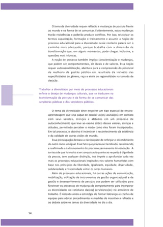 O tema da diversidade requer reflexão e mudanças de postura frente
ao mundo e na forma de se comunicar. Evidentemente, essas mudanças
trarão resistências e poderão produzir conflitos. Por isso, relativizar os
termos capacitação, formação e treinamento e assumir a noção de
processo educacional para a diversidade nesse contexto parece ser o
caminho mais adequado, porque trabalha com a dimensão de
transformação que, em alguns momentos, pode chegar, inclusive, a
questões mais técnicas.
A noção de processo também implica conscientização e mudanças,
que podem ser comportamentais, de ideais e de valores. Essa noção
requer autossensibilização, abertura para a compreensão do potencial
de melhoria da gestão pública em resultado da inclusão das
especificidades de gênero, raça e etnia ou regionalidade na tomada de
decisão.
Trabalhar a diversidade por meio de processos educacionais
reflete o desejo de mudanças culturais, que se traduzem na
transformação da postura e da forma de se comunicar das
servidoras públicas e dos servidores públicos.
O tema da diversidade deve envolver um tipo especial de ensinoaprendizagem que seja capaz de colocar as(os) alunas(os) em contato
com seus valores, crenças e atitudes em um processo de
autoconhecimento que leve ao exame crítico desses valores, crenças e
atitudes, permitindo perceber o modo como eles foram incorporados.
Em tal processo, o objetivo é incentivar o reconhecimento da existência
e da validade de outras visões de mundo.
Essa preocupação destaca a necessidade de reforçar o entendimento
do outro como um igual. Esse Fato que precisa ser lembrado, reconhecido
e reafirmado a cada momento do processo permanente de educação. A
certeza de que há muito a ser conquistado quanto ao respeito à dignidade
da pessoa, sem qualquer distinção, nos impele a aprofundar cada vez
mais os processos educacionais inspirados nos valores humanistas com
base nos princípios da liberdade, igualdade, equidade, diversidade,
solidariedade e fraternidade entre os seres humanos.
Além de processos educacionais, há outras ações de comunicação,
mobilização, utilização de instrumentos de gestão organizacional e de
gestão e desenvolvimento de pessoas que podem ser utilizados para
favorecer os processos de mudança de comportamento para incorporar
as diversidades no cotidiano das(os) servidoras(es) no ambiente de
trabalho. É indicada ainda a estratégia de formar lideranças e chefias de
equipes para adotar procedimentos e medidas de incentivo à reflexão e
ao debate sobre os temas da diversidade no dia a dia.

54

 