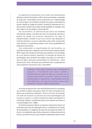 As experiências internacionais nem sempre são imediatamente
aplicáveis no Brasil. No Canadá e na África do Sul, por exemplo, a ampliação
de ações para a diversidade ocorreu juntamente com a implementação
de normas legais e de iniciativas de gestão de pessoas (contratação de
pessoal, adoção de código de conduta, avaliação de desempenho etc.).
Nesses países, também houve ações visando igualdade no emprego, cotas
para cargos no serviço público, comunicação etc.
No caso brasileiro, ao contrário do que ocorre nos exemplos
internacionais citados, o caminho tem sido o da construção voluntária e
gradual de adesão aos processos educacionais em lugar da
obrigatoriedade. Acredita-se que esse caminho seja adequado ao
momento brasileiro, no qual as demandas estão sendo incorporadas
como direitos e as experiências práticas criam novas possibilidades de
programas educacionais.
Para compreender as especificidades do caso brasileiro, as
Conferências Nacionais e Regionais das três Secretarias Especiais (SEDH,
SPM e Seppir) são referências relevantes para identificar as necessidades
de se ter políticas públicas específicas. O conteúdo de eventos de
aprendizagem para servidoras (es) públicas (os) pode ser construído a
partir de alguns elementos apresentados nas Conferências, tendo
potencial para trazer elementos que contribuem para a proposição de
novos programas educacionais para a diversidade.
Estabelecer linhas gerais nacionais para a formulação de
programas é fundamental para buscar unidade e
direcionamento nas ações por todo país. Ao pensar em um
desenho educacional, no entanto, é preciso considerar
prioritariamente as experiências e especificidades locais dos
entes federativos, que possuem contextos sociais, locais,
econômicos, culturais e políticos diferenciados.
As escolas de governo têm uma especificidade quanto às concepções
que norteiam a prática educacional, tendo em vista a formação de seu
público por profissionais adultas(os). Trata-se do ensino de aplicação,
um modo de estruturar os processos de ensino-aprendizagem que
incorpora a prática e a vivência profissional das(os) participantes à
intervenção didática, considerando-as(os) como agentes principais de
sua aprendizagem (ENAP, 2009c).
No âmbito do governo federal, os processos educacionais devem ser
orientados pela busca de adequação entre as competências do quadro
de servidoras(es) e as exigências de cada área de atuação do Estado. Tal
diretriz foi estabelecida pela Política Nacional de Desenvolvimento de
Pessoal, que determina que as(os) dirigentes públicas(os) devem buscar

55

 