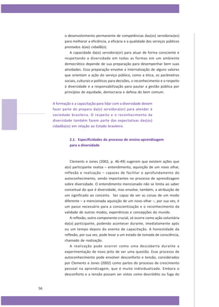 o desenvolvimento permanente de competências das(os) servidoras(es)
para melhorar a eficiência, a eficácia e a qualidade dos serviços públicos
prestados à(ao) cidadã(o).
A capacidade da(o) servidora(or) para atuar de forma consciente e
respeitando a diversidade em todas as formas em um ambiente
democrático depende de sua preparação para desempenhar bem suas
atividades. Essa preparação envolve a internalização de alguns valores
que orientam a ação do serviço público, como a ética, os parâmetros
sociais, culturais e políticos para decisões, o reconhecimento e o respeito
à diversidade e a responsabilização para pautar a gestão pública por
princípios de equidade, democracia e defesa do bem comum.
A formação e a capacitação para lidar com a diversidade devem
fazer parte do preparo da(o) servidora(or) para atender à
sociedade brasileira. O respeito e o reconhecimento da
diversidade também fazem parte das expectativas das(os)
cidadãs(os) em relação ao Estado brasileiro.
2.1. Especificidades do processo de ensino-aprendizagem
para a diversidade

Clements e Jones (2002, p. 46-49) sugerem que existem ações que
a(o) participante realiza – entendimento, aquisição de um novo olhar,
reflexão e realização – capazes de facilitar o aprofundamento do
autoconhecimento, sendo importantes no processo de aprendizagem
sobre diversidade. O entendimento mencionado não se limita ao saber
conceitual do que é diversidade, mas envolve, também, a atribuição de
um significado ao conceito. Ser capaz de ver as coisas de um modo
diferente – a mencionada aquisição de um novo olhar –, por sua vez, é
um passo necessário para a conscientização e o reconhecimento da
validade de outros modos, experiências e concepções do mundo.
A reflexão, outro componente crucial, só ocorre como ação voluntária
da(o) participante, podendo acontecer durante, imediatamente após
ou um tempo depois do evento de capacitação. A honestidade da
reflexão, por sua vez, pode levar a um estado de tomada de consciência,
chamado de realização.
A realização pode ocorrer como uma descoberta durante a
experimentação de novo jeito de ver uma questão. Esse processo de
autoconhecimento pode envolver desconforto e tensão, considerados
por Clements e Jones (2002) como partes do processo de crescimento
pessoal na aprendizagem, que é muito individualizado. Embora o
desconforto e a tensão possam ser vistos como descrédito ou fuga do

56

 