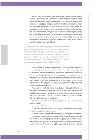 Afinal, como os processos educacionais para a diversidade podem
auxiliar a quebrar o ciclo reprodutor do preconceito e discriminação?
Um caminho possível para a quebra desse ciclo está na adoção de uma
concepção pedagógica dialógica, que tem gerado resultados relevantes
em diferentes experiências educacionais. Tal concepção parte do
pressuposto de que ambas as partes da relação, professora(or) e aluna(o),
têm responsabilidade pelo processo de ensino-aprendizagem, sendo
a(o) professora(or) uma(um) facilitadora(dor). A ideia de diálogo, por
sua vez, promove a abertura para uma comunicação baseada na
positivação dos dois polos da relação para permitir trocas, descobertas e
transformações recíprocas. Ou seja:
(...) para participar de um diálogo, a pessoa precisa tanto escutar
quanto falar, precisa se interessar pelo interlocutor, precisa
acreditar que tem este algo para lhe ensinar. (...) É outra coisa
dialogar com sujeitos históricos que têm uma vasta bagagem
cultural. Participar de uma troca de experiências e de
conhecimentos significa provocar transformações tanto no
professor quanto no aluno (FONSECA, 1994, p. 76-77).
Para exemplificar essa postura pedagógica, recorremos à experiência
do curso Relações de Gêneros e Violência Contra as Mulheres para agentes
da segurança pública empreendido pelo Núcleo de Estudos e Pesquisas
sobre a Mulher (Nepem/UnB). Nela, destaca-se o trabalho com o
marcador social de gênero no conjunto de marcadores que constituem a
diversidade. O desafio proposto era o de tratar de um tema
extremamente delicado junto a um grupo majoritariamente masculino
e com características sexistas.
Para superar o mal-estar inicial causado pela introdução do tema e a
resistência das(os) participantes em relação ao tema e da professora em
relação ao preconceito e ao sexismo da turma, foi necessário escutar os
indivíduos, uma vez que elas(es) nunca tinham tido a chance de refletir
sobre a violência contra as mulheres.
Para tanto, a experiência didático-pedagógica dialógica foi organizada
em três etapas:
1) provocar reflexão sobre o tema;
2) instigar a autoidentificação nas situações de reprodução/produção
de discriminações e preconceitos; e
3) propor conjuntamente alternativas para as situações consideradas.
O primeiro passo consistiu na solicitação para que as(os) agentes
escrevessem até cinco páginas sobre situações que tivessem vivido,
presenciado, assistido, tido notícia ou interagido em relação à violência
contra mulheres. A partir dessa ação, a professora dividiu os relatos

58

 