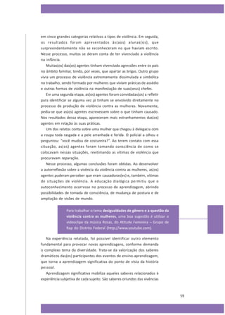 em cinco grandes categorias relativas a tipos de violência. Em seguida,
os resultados foram apresentados às(aos) alunas(os), que
surpreendentemente não se reconheceram no que haviam escrito.
Nesse processo, muitos se deram conta de ter vivenciado a violência
na infância.
Muitas(os) das(os) agentes tinham vivenciado agressões entre os pais
no âmbito familiar, tendo, por vezes, que apartar as brigas. Outro grupo
vivia um processo de violência extremamente dissimulada e simbólica
no trabalho, sendo formado por mulheres que viviam práticas de assédio
e outras formas de violência na manifestação de suas(seus) chefes.
Em uma segunda etapa, as(os) agentes foram convidadas(os) a refletir
para identificar se alguma vez já tinham se envolvido diretamente no
processo de produção de violência contra as mulheres. Novamente,
pediu-se que as(os) agentes escrevessem sobre o que tinham causado.
Nos resultados dessa etapa, apareceram mais estranhamentos das(os)
agentes em relação às suas práticas.
Um dos relatos conta sobre uma mulher que chegou à delegacia com
a roupa toda rasgada e a pele arranhada e ferida. O policial a olhou e
perguntou: “você mudou de costureira?”. Ao terem contato com essa
situação, as(os) agentes foram tomando consciência de como se
colocavam nessas situações, revitimando as vítimas de violência que
procuravam reparação.
Nesse processo, algumas conclusões foram obtidas. Ao desenvolver
a autorreflexão sobre a vivência da violência contra as mulheres, as(os)
agentes puderam perceber que eram causadoras(es) e, também, vítimas
de situações de violência. A educação dialógica permitiu que o
autoconhecimento ocorresse no processo de aprendizagem, abrindo
possibilidades de tomada de consciência, de mudança de postura e de
ampliação de visões de mundo.
Para trabalhar o tema desigualdades de gênero e a questão da
violência contra as mulheres, uma boa sugestão é utilizar o
videoclipe da música Rosas, do Atitude Feminina – Grupo de
Rap do Distrito Federal (http://www.youtube.com).
Na experiência relatada, foi possível identificar outro elemento
fundamental para provocar novas aprendizagens, conforme demanda
o complexo tema da diversidade. Trata-se da valorização dos saberes
dramáticos das(os) participantes dos eventos de ensino-aprendizagem,
que torna a aprendizagem significativa do ponto de vista da história
pessoal.
Aprendizagem significativa mobiliza aqueles saberes relacionados à
experiência subjetiva de cada sujeito. São saberes oriundos das vivências

59

 