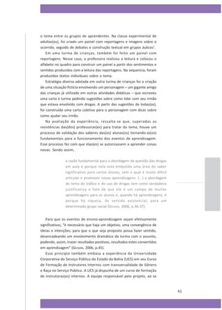 o tema entre os grupos de aprendentes. Na classe experimental de
adultas(os), foi criado um painel com reportagens e imagens sobre o
ocorrido, seguido de debates e construção textual em grupos áulicos1.
Em uma turma de crianças, também foi feito um painel com
reportagens. Nesse caso, a professora realizou a leitura e colocou o
alfabeto no quadro para construir um painel a partir dos sentimentos e
sentidos produzidos com a leitura das reportagens. Na sequencia, foram
produzidos textos individuais sobre o tema.
Estratégia diversa adotada em outra turma de crianças foi a criação
de uma situação fictícia envolvendo um personagem – um gigante amigo
das crianças já utilizado em outras atividades didáticas – que escreveu
uma carta à turma pedindo sugestões sobre como lidar com seu irmão
que estava envolvido com drogas. A partir das sugestões de todas(os),
foi construída uma carta coletiva para o personagem com dicas sobre
como ajudar seu irmão.
Na avaliação da experiência, ressalta-se que, superadas as
resistências das(dos) professoras(es) para tratar do tema, houve um
processo de validação dos saberes das(os) alunas(os) tornando-as(os)
fundamentais para o funcionamento dos eventos de aprendizagem.
Esse processo fez com que elas(es) se autorizassem a aprender coisas
novas. Sendo assim,
a razão fundamental para a abordagem da questão das drogas
em aula é porque nela está embutida uma área do saber
significativo para certos alunos, sem a qual é muito difícil
articular e promover novas aprendizagens. (...) a abordagem
do tema do tráfico e do uso de drogas tem como verdadeira
justificativa o fato de que ele é um campo de muitas
aprendizagens para os alunos e, quando há aprendizagens, é
porque há riqueza, de sentido existencial, para um
determinado grupo social (GEEMPA, 2006, p.36-37).
Para que os eventos de ensino-aprendizagem sejam efetivamente
significativos, “é necessário que haja um objetivo, uma convergência de
ideias e intenções, para que o que seja proposto possa fazer sentido,
desencadeando um envolvimento dramático da turma com o assunto,
podendo, assim, trazer resultados positivos, resultados estes convertidos
em aprendizagem” (GEEMPA, 2006, p.45).
Esse princípio também embasa a experiência da Universidade
Corporativa do Serviço Público do Estado da Bahia (UCS) em seu Curso
de Formação de Instrutores Internos com transversalidade de Gênero
e Raça no Serviço Público. A UCS já dispunha de um curso de formação
de instrutoras(es) internos. A equipe responsável pelo projeto, ao se

61

 