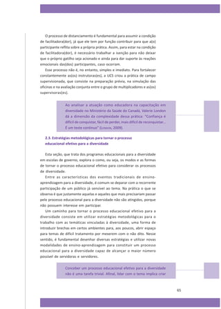 O processo de distanciamento é fundamental para assumir a condição
de facilitadora(dor), já que ele tem por função contribuir para que a(o)
participante reflita sobre a própria prática. Assim, para estar na condição
de facilitadora(dor), é necessário trabalhar a isenção para não deixar
que o próprio gatilho seja acionado e ainda para dar suporte às reações
emocionais das(dos) participantes, caso ocorram.
Esse processo não é, no entanto, simples e imediato. Para fortalecer
constantemente as(os) instrutoras(es), a UCS criou a prática de campo
supervisionada, que consiste na preparação prévia, na simulação das
oficinas e na avaliação conjunta entre o grupo de multiplicadores e as(os)
supervisoras(es).
Ao analisar a atuação como educadora na capacitação em
diversidade no Ministério da Saúde do Canadá, Valerie London
dá a dimensão da complexidade dessa prática: “Confiança é
difícil de conquistar, fácil de perder, mais difícil de reconquistar...
É um teste contínuo” (LONDON, 2009).
2.3. Estratégias metodológicas para tornar o processo
educacional efetivo para a diversidade
Esta seção, que trata dos programas educacionais para a diversidade
em escolas de governo, explora o como, ou seja, os modos e as formas
de tornar o processo educacional efetivo para considerar os processos
de diversidade.
Entre as características dos eventos tradicionais de ensinoaprendizagem para a diversidade, é comum se deparar com a recorrente
participação de um público já sensível ao tema. Na prática o que se
observa é que justamente aquelas e aqueles que mais precisariam passar
pelo processo educacional para a diversidade não são atingidos, porque
não possuem interesse em participar.
Um caminho para tornar o processo educacional efetivo para a
diversidade consiste em utilizar estratégias metodológicas para o
trabalho com as temáticas vinculadas à diversidade, uma forma de
introduzir brechas em certos ambientes para, aos poucos, abrir espaço
para temas de difícil tratamento por mexerem com o não dito. Nesse
sentido, é fundamental desenhar diversas estratégias e utilizar novas
modalidades de ensino-aprendizagem para constituir um processo
educacional para a diversidade capaz de alcançar o maior número
possível de servidoras e servidores.
Conceber um processo educacional efetivo para a diversidade
não é uma tarefa trivial. Afinal, lidar com o tema implica criar

65

 