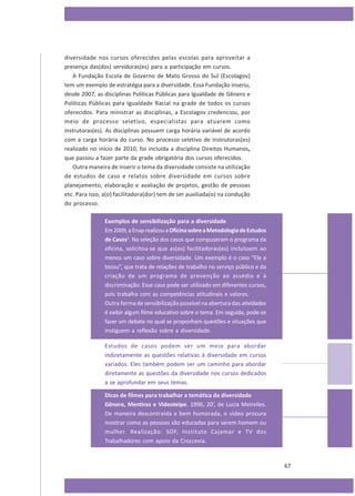 diversidade nos cursos oferecidos pelas escolas para aproveitar a
presença das(dos) servidoras(es) para a participação em cursos.
A Fundação Escola de Governo de Mato Grosso do Sul (Escolagov)
tem um exemplo de estratégia para a diversidade. Essa Fundação inseriu,
desde 2007, as disciplinas Políticas Públicas para Igualdade de Gênero e
Políticas Públicas para Igualdade Racial na grade de todos os cursos
oferecidos. Para ministrar as disciplinas, a Escolagov credenciou, por
meio de processo seletivo, especialistas para atuarem como
instrutoras(es). As disciplinas possuem carga horária variável de acordo
com a carga horária do curso. No processo seletivo de instrutoras(es)
realizado no início de 2010, foi incluída a disciplina Direitos Humanos,
que passou a fazer parte da grade obrigatória dos cursos oferecidos.
Outra maneira de inserir o tema da diversidade consiste na utilização
de estudos de caso e relatos sobre diversidade em cursos sobre
planejamento, elaboração e avaliação de projetos, gestão de pessoas
etc. Para isso, a(o) facilitadora(dor) tem de ser auxiliada(o) na condução
do processo.
Exemplos de sensibilização para a diversidade
Em 2009, a Enap realizou a Oficina sobre a Metodologia de Estudos
de Casos2. Na seleção dos casos que compuseram o programa da
oficina, solicitou-se que as(os) facilitadoras(es) incluíssem ao
menos um caso sobre diversidade. Um exemplo é o caso “Ele a
tocou”, que trata de relações de trabalho no serviço público e da
criação de um programa de prevenção ao assédio e à
discriminação. Esse caso pode ser utilizado em diferentes cursos,
pois trabalha com as competências atitudinais e valores.
Outra forma de sensibilização possível na abertura das atividades
é exibir algum filme educativo sobre o tema. Em seguida, pode-se
fazer um debate no qual se proponham questões e situações que
instiguem a reflexão sobre a diversidade.
Estudos de casos podem ser um meio para abordar
indiretamente as questões relativas à diversidade em cursos
variados. Eles também podem ser um caminho para abordar
diretamente as questões da diversidade nos cursos dedicados
a se aprofundar em seus temas.
Dicas de filmes para trabalhar a temática da diversidade
Gênero, Mentiras e Videoteipe. 1996, 20’, de Lucia Meirelles.
De maneira descontraída e bem humorada, o vídeo procura
mostrar como as pessoas são educadas para serem homem ou
mulher. Realização: SOF, Instituto Cajamar e TV dos
Trabalhadores com apoio da Croccevia.

67

 