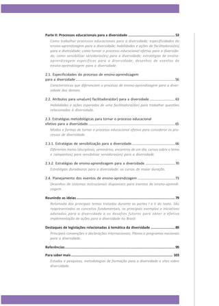 Parte II: Processos educacionais para a diversidade ............................................. 53
Como trabalhar processos educacionais para a diversidade; especificidades do
ensino-aprendizagem para a diversidade; habilidades e ações de facilitadoras(es)
para a diversidade; como tornar o processo educacional efetivo para a diversidade; como sensibilizar servidoras(es) para a diversidade; estratégias de ensinoaprendizagem específicas para a diversidade; desenhos de eventos de
ensino-aprendizagem para a diversidade.
2.1. Especificidades do processo de ensino-aprendizagem
para a diversidade .....................................................................................................56
Características que diferenciam o processo de ensino-aprendizagem para a diversidade dos demais.
2.2. Atributos para uma(um) facilitadora(dor) para a diversidade ..........................63
Habilidades e ações esperadas de uma facilitadora(dor) para trabalhar questões
relacionadas à diversidade.
2.3. Estratégias metodológicas para tornar o processo educacional
efetivo para a diversidade ........................................................................................65
Modos e formas de tornar o processo educacional efetivo para considerar os processos de diversidade.
2.3.1. Estratégias de sensibilização para a diversidade............................................66
Diferentes meios (disciplinas, seminários, encontros de um dia, cursos sobre o tema
e campanhas) para sensibilizar servidoras(es) para a diversidade.
2.3.2. Estratégias de ensino-aprendizagem para a diversidade ..............................70
Estratégias duradouras para a diversidade: os cursos de maior duração.
2.4. Planejamento dos eventos de ensino-aprendizagem ......................................73
Desenhos de sistemas instrucionais disponíveis para eventos de ensino-aprendizagem.
Reunindo as ideias ............................................................................................... 79
Retomada dos principais temas tratados durante as partes I e II do texto. São
reapresentados os conceitos fundamentais, os principais exemplos e iniciativas
adotados para a diversidade e os desafios futuros para obter a efetiva
implementação de ações para a diversidade no Brasil.
Destaques de legislações relacionadas à temática da diversidade ....................... 89
Principais convenções e declarações internacionais; Planos e programas nacionais
para a diversidade.
Referências .......................................................................................................... 99
Para saber mais .................................................................................................. 103
Estudos e pesquisas, metodologias de formação para a diversidade e sites sobre
diversidade.

6

 