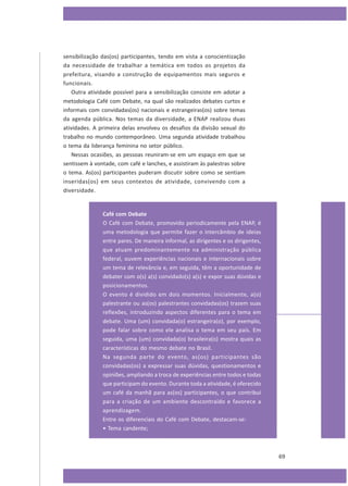 sensibilização das(os) participantes, tendo em vista a conscientização
da necessidade de trabalhar a temática em todos os projetos da
prefeitura, visando a construção de equipamentos mais seguros e
funcionais.
Outra atividade possível para a sensibilização consiste em adotar a
metodologia Café com Debate, na qual são realizados debates curtos e
informais com convidadas(os) nacionais e estrangeiras(os) sobre temas
da agenda pública. Nos temas da diversidade, a ENAP realizou duas
atividades. A primeira delas envolveu os desafios da divisão sexual do
trabalho no mundo contemporâneo. Uma segunda atividade trabalhou
o tema da liderança feminina no setor público.
Nessas ocasiões, as pessoas reuniram-se em um espaço em que se
sentissem à vontade, com café e lanches, e assistiram às palestras sobre
o tema. As(os) participantes puderam discutir sobre como se sentiam
inseridas(os) em seus contextos de atividade, convivendo com a
diversidade.

Café com Debate
O Café com Debate, promovido periodicamente pela ENAP, é
uma metodologia que permite fazer o intercâmbio de ideias
entre pares. De maneira informal, as dirigentes e os dirigentes,
que atuam predominantemente na administração pública
federal, ouvem experiências nacionais e internacionais sobre
um tema de relevância e, em seguida, têm a oportunidade de
debater com o(s) a(s) convidado(s) a(s) e expor suas dúvidas e
posicionamentos.
O evento é dividido em dois momentos. Inicialmente, a(o)
palestrante ou as(os) palestrantes convidadas(os) trazem suas
reflexões, introduzindo aspectos diferentes para o tema em
debate. Uma (um) convidada(o) estrangeira(o), por exemplo,
pode falar sobre como ele analisa o tema em seu país. Em
seguida, uma (um) convidada(o) brasileira(o) mostra quais as
características do mesmo debate no Brasil.
Na segunda parte do evento, as(os) participantes são
convidadas(os) a expressar suas dúvidas, questionamentos e
opiniões, ampliando a troca de experiências entre todos e todas
que participam do evento. Durante toda a atividade, é oferecido
um café da manhã para as(os) participantes, o que contribui
para a criação de um ambiente descontraído e favorece a
aprendizagem.
Entre os diferenciais do Café com Debate, destacam-se:
• Tema candente;

69

 