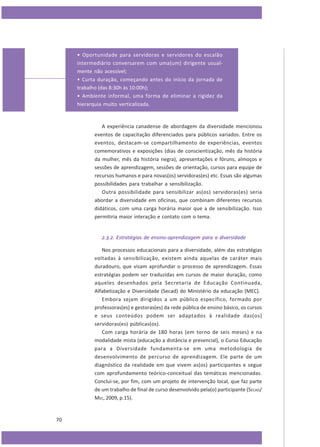 • Oportunidade para servidoras e servidores do escalão
intermediário conversarem com uma(um) dirigente usualmente não acessível;
• Curta duração, começando antes do início da jornada de
trabalho (das 8:30h às 10:00h);
• Ambiente informal, uma forma de eliminar a rigidez da
hierarquia muito verticalizada.

A experiência canadense de abordagem da diversidade mencionou
eventos de capacitação diferenciados para públicos variados. Entre os
eventos, destacam-se compartilhamento de experiências, eventos
comemorativos e exposições (dias de conscientização, mês da história
da mulher, mês da história negra), apresentações e fóruns, almoços e
sessões de aprendizagem, sessões de orientação, cursos para equipe de
recursos humanos e para novas(os) servidoras(es) etc. Essas são algumas
possibilidades para trabalhar a sensibilização.
Outra possibilidade para sensibilizar as(os) servidoras(es) seria
abordar a diversidade em oficinas, que combinam diferentes recursos
didáticos, com uma carga horária maior que a de sensibilização. Isso
permitiria maior interação e contato com o tema.
2.3.2. Estratégias de ensino-aprendizagem para a diversidade
Nos processos educacionais para a diversidade, além das estratégias
voltadas à sensibilização, existem ainda aquelas de caráter mais
duradouro, que visam aprofundar o processo de aprendizagem. Essas
estratégias podem ser traduzidas em cursos de maior duração, como
aqueles desenhados pela Secretaria de Educação Continuada,
Alfabetização e Diversidade (Secad) do Ministério da educação (MEC).
Embora sejam dirigidos a um público específico, formado por
professoras(es) e gestoras(es) da rede pública de ensino básico, os cursos
e seus conteúdos podem ser adaptados à realidade das(os)
servidoras(es) públicas(os).
Com carga horária de 180 horas (em torno de seis meses) e na
modalidade mista (educação a distância e presencial), o Curso Educação
para a Diversidade fundamenta-se em uma metodologia de
desenvolvimento de percurso de aprendizagem. Ele parte de um
diagnóstico da realidade em que vivem as(os) participantes e segue
com aprofundamento teórico-conceitual das temáticas mencionadas.
Conclui-se, por fim, com um projeto de intervenção local, que faz parte
de um trabalho de final de curso desenvolvido pela(o) participante (SECAD/
MEC, 2009, p.15).

70

 