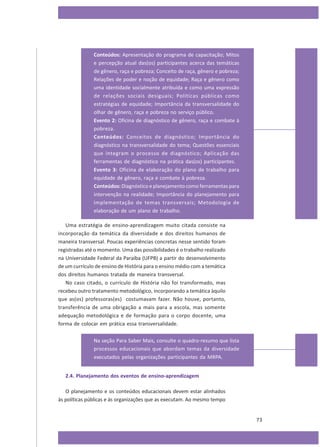Conteúdos: Apresentação do programa de capacitação; Mitos
e percepção atual das(os) participantes acerca das temáticas
de gênero, raça e pobreza; Conceito de raça, gênero e pobreza;
Relações de poder e noção de equidade; Raça e gênero como
uma identidade socialmente atribuída e como uma expressão
de relações sociais desiguais; Políticas públicas como
estratégias de equidade; Importância da transversalidade do
olhar de gênero, raça e pobreza no serviço público.
Evento 2: Oficina de diagnóstico de gênero, raça e combate à
pobreza.
Conteúdos: Conceitos de diagnóstico; Importância do
diagnóstico na transversalidade do tema; Questões essenciais
que integram o processo de diagnóstico; Aplicação das
ferramentas de diagnóstico na prática das(os) participantes.
Evento 3: Oficina de elaboração do plano de trabalho para
equidade de gênero, raça e combate à pobreza.
Conteúdos: Diagnóstico e planejamento como ferramentas para
intervenção na realidade; Importância do planejamento para
implementação de temas transversais; Metodologia de
elaboração de um plano de trabalho.
Uma estratégia de ensino-aprendizagem muito citada consiste na
incorporação da temática da diversidade e dos direitos humanos de
maneira transversal. Poucas experiências concretas nesse sentido foram
registradas até o momento. Uma das possibilidades é o trabalho realizado
na Universidade Federal da Paraíba (UFPB) a partir do desenvolvimento
de um currículo de ensino de História para o ensino médio com a temática
dos direitos humanos tratada de maneira transversal.
No caso citado, o currículo de História não foi transformado, mas
recebeu outro tratamento metodológico, incorporando a temática àquilo
que as(os) professoras(es) costumavam fazer. Não houve, portanto,
transferência de uma obrigação a mais para a escola, mas somente
adequação metodológica e de formação para o corpo docente, uma
forma de colocar em prática essa transversalidade.
Na seção Para Saber Mais, consulte o quadro-resumo que lista
processos educacionais que abordam temas da diversidade
executados pelas organizações participantes da MRPA.
2.4. Planejamento dos eventos de ensino-aprendizagem
O planejamento e os conteúdos educacionais devem estar alinhados
às políticas públicas e às organizações que as executam. Ao mesmo tempo

73

 