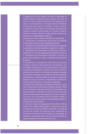 O programa tinha como objetivo fortalecer a capacidade de
atuação das(os) servidoras(es) para assegurar que todos os
níveis do serviço público incluíssem uma perspectiva de
gênero no planejamento e na programação de atividades,
assegurando que todas as decisões e ações políticas,
econômicas e sociais fossem criticamente analisadas em
relação ao impacto diferenciado em mulheres, homens,
meninas e meninos, além de corrigir qualquer impacto que
perpetuasse a desigualdade de gênero.
Destacaram-se como resultados desejados da capacitação:
• Conhecimento e entendimento do conceito de integração
da perspectiva de gênero para a igualdade de gênero.
• Entendimento da aplicação de ferramentas para a integração
da perspectiva de gênero a políticas, programas e projetos.
• Capacidade para desenvolver e implementar políticas e
programas em que haja integração da perspectiva de gênero.
• Capacidade para desenvolver indicadores sensíveis ao
gênero para monitorar e avaliar a integração da perspectiva
de gênero.
O planejamento e o desenho do curso foram um processo
complexo, focado no desenvolvimento de lideranças, com
um público estimado em 1.656 servidoras(es) em posições
de gerência intermediária e superior nos níveis nacional e
provincial. Esse público era formado por pessoas envolvidas
com gestão estratégica; formulação de políticas públicas;
planejamento e implementação de projetos e programas;
gestão de recursos humanos; planejamento orçamentário;
compras governamentais; e educação e capacitação.
A proposta para integração da perspectiva de gênero contou
com a colaboração de profissionais de gênero de toda a África
do Sul. Antes de ser colocada em prática, foi submetida a uma
consulta pública. A estrutura do currículo foi alvo de uma
ampla consulta às(aos) interessadas(os) no tema, contando,
inclusive, com o Escritório Status da Mulher (OSW), o
Departamento do Serviço Público e Administração (DPSA) e a
Comissão do Serviço Público.
A minuta do manual de Integração da Perspectiva de Gênero
(caderno de trabalho da(o) aluna(o) e manual do curso) foi
concluída em fevereiro de 2008 e submetida a um rigoroso
processo de revisão. Os materiais sobre Integração da
Perspectiva de Gênero foram entregues à Autoridade de
Educação e Capacitação para o Serviço Público (PSETA) em
agosto de 2008 para credenciamento do curso.

76

 