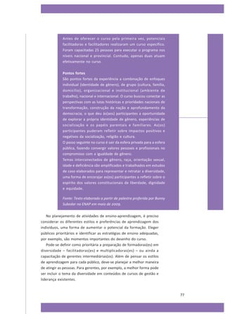 Antes de oferecer o curso pela primeira vez, potenciais
facilitadoras e facilitadores realizaram um curso específico.
Foram capacitadas 25 pessoas para executar o programa nos
níveis nacional e provincial. Contudo, apenas duas atuam
efetivamente no curso.
Pontos fortes
São pontos fortes da experiência a combinação de enfoques
individual (identidade de gênero), de grupo (cultura, família,
domicílio), organizacional e institucional (ambiente de
trabalho), nacional e internacional. O curso buscou conectar as
perspectivas com as lutas históricas e prioridades nacionais de
transformação, construção da nação e aprofundamento da
democracia, o que deu às(aos) participantes a oportunidade
de explorar a própria identidade de gênero, experiências de
socialização e os papéis parentais e familiares. As(os)
participantes puderam refletir sobre impactos positivos e
negativos da socialização, religião e cultura.
O passo seguinte no curso é sair da esfera privada para a esfera
pública, fazendo convergir valores pessoais e profissionais no
compromisso com a igualdade de gênero.
Temas interconectados de gênero, raça, orientação sexual,
idade e deficiência são amplificados e trabalhados em estudos
de caso elaborados para representar e retratar a diversidade,
uma forma de encorajar as(os) participantes a refletir sobre o
espírito dos valores constitucionais de liberdade, dignidade
e equidade.
Fonte: Texto elaborado a partir de palestra proferida por Bunny
Subedar na ENAP em maio de 2009.
No planejamento de atividades de ensino-aprendizagem, é preciso
considerar os diferentes estilos e preferências de aprendizagem dos
indivíduos, uma forma de aumentar o potencial da formação. Eleger
públicos prioritários e identificar as estratégias de ensino adequadas,
por exemplo, são momentos importantes do desenho do curso.
Pode-se definir como prioritária a preparação de formadoras(es) em
diversidade – facilitadoras(es) e multiplicadoras(es) – ou ainda a
capacitação de gerentes intermediárias(os). Além de pensar os estilos
de aprendizagem para cada público, deve-se planejar a melhor maneira
de atingir as pessoas. Para gerentes, por exemplo, a melhor forma pode
ser incluir o tema da diversidade em conteúdos de cursos de gestão e
liderança existentes.

77

 