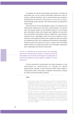 A avaliação dos eventos desenvolvidos para abordar a temática da
diversidade, por sua vez, fornece informações importantes sobre os
acertos e possíveis equívocos. Essa é uma ferramenta que completa o
planejamento de processos educacionais em uma área na qual a
experimentação ainda é grande e não existem práticas em aplicação há
muito tempo.
Novas formas de ensino-aprendizagem podem ser relevantes para
determinados públicos que não estão, necessariamente, em salas de
aula. Esses grupos podem ser comunidades funcionais e ser formados
pela construção de redes entre pessoas que trabalham em áreas afins
para compartilhar informações, práticas, experiências e para debater
questões comuns. Abordagens mistas com ensino a distância, ensino
presencial, comunidades de práticas são exemplos de ações que podem
ser utilizadas para lidar com a ampla gama de alunas(os) e necessidades.
Pesquisas sobre boas práticas em cursos e eventos sobre diversidade
podem alimentar as equipes das escolas com informações importantes
para a elaboração de processos educacionais.
Por fim, as experiências nos mostram que uma estratégia
educacional completa deve envolver a inclusão do tema da
diversidade como elemento da formação de servidoras(es) no
momento do ingresso no serviço público e também em cursos
posteriores.
O fluxo constante de servidoras(es) nas escolas de governo é uma
oportunidade de atualizá-las(os) nas questões da agenda
governamental. Somada a outras iniciativas da SEDH, SPM e Seppir, o
conhecimento sobre o tema pode se expandir internamente e resultar
em ações concretas de políticas públicas.
Notas
1

2

78

Grosso modo, grupos áulicos são recurso central na proposta didáticopedagógica geempiana, que se fundamenta na concepção de que a
formação de grupos é uma instância decisiva das aprendizagens do
social, que busca o deslocamento da(o) professora(or) da posição de
poder por meio da formação de grupos e da eleição de
coordenadoras(es) de grupo como dispositivo organizador das trocas
sociais em uma turma de alunas(os) (R OCHA , 2005).
Atividade realizada no âmbito do programa de Cooperação BrasilCanadá, uma parceria da ENAP com a Canada School of Public Service,
Institute of Public Administration of Canada e Queen’s University. O projeto,
gerenciado pela Coordenação Geral de Pesquisa, visa aperfeiçoar o
conhecimento na metodologia de elaboração de casos para diferentes
usos pedagógicos; e capacitar professoras(es) e equipes das escolas
de governo parceiras na metodologia de ensino com utilização de
casos (E NAP , 2009b).

 