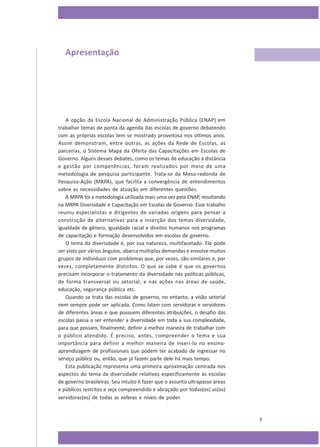 Apresentação

A opção da Escola Nacional de Administração Pública (ENAP) em
trabalhar temas de ponta da agenda das escolas de governo debatendo
com as próprias escolas tem se mostrado proveitosa nos últimos anos.
Assim demonstram, entre outras, as ações da Rede de Escolas, as
parcerias, o Sistema Mapa da Oferta das Capacitações em Escolas de
Governo. Alguns desses debates, como os temas de educação a distância
e gestão por competências, foram realizados por meio de uma
metodologia de pesquisa participante. Trata-se da Mesa-redonda de
Pesquisa-Ação (MRPA), que facilita a convergência de entendimentos
sobre as necessidades de atuação em diferentes questões.
A MRPA foi a metodologia utilizada mais uma vez pela ENAP, resultando
na MRPA Diversidade e Capacitação em Escolas de Governo. Esse trabalho
reuniu especialistas e dirigentes de variadas origens para pensar a
construção de alternativas para a inserção dos temas diversidade,
igualdade de gênero, igualdade racial e direitos humanos nos programas
de capacitação e formação desenvolvidos em escolas de governo.
O tema da diversidade é, por sua natureza, multifacetado. Ele pode
ser visto por vários ângulos, abarca múltiplas demandas e envolve muitos
grupos de indivíduos com problemas que, por vezes, são similares e, por
vezes, completamente distintos. O que se sabe é que os governos
precisam incorporar o tratamento da diversidade nas políticas públicas,
de forma transversal ou setorial, e nas ações nas áreas de saúde,
educação, segurança pública etc.
Quando se trata das escolas de governo, no entanto, a visão setorial
nem sempre pode ser aplicada. Como lidam com servidoras e servidores
de diferentes áreas e que possuem diferentes atribuições, o desafio das
escolas passa a ser entender a diversidade em toda a sua complexidade,
para que possam, finalmente, definir a melhor maneira de trabalhar com
o público atendido. É preciso, antes, compreender o tema e sua
importância para definir a melhor maneira de inseri-lo no ensinoaprendizagem de profissionais que podem ter acabado de ingressar no
serviço público ou, então, que já fazem parte dele há mais tempo.
Esta publicação representa uma primeira aproximação centrada nos
aspectos do tema da diversidade relativos especificamente às escolas
de governo brasileiras. Seu intuito é fazer que o assunto ultrapasse áreas
e públicos restritos e seja compreendido e abraçado por todas(os) as(os)
servidoras(es) de todas as esferas e níveis de poder.

7

 
