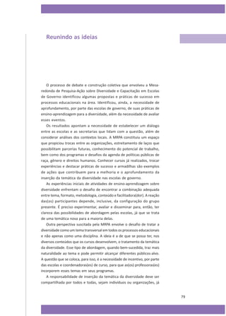 Reunindo as ideias

O processo de debate e construção coletiva que envolveu a Mesaredonda de Pesquisa-Ação sobre Diversidade e Capacitação em Escolas
de Governo identificou algumas propostas e práticas de sucesso em
processos educacionais na área. Identificou, ainda, a necessidade de
aprofundamento, por parte das escolas de governo, de suas práticas de
ensino-aprendizagem para a diversidade, além da necessidade de avaliar
esses eventos.
Os resultados apontam a necessidade de estabelecer um diálogo
entre as escolas e as secretarias que lidam com a questão, além de
considerar análises dos contextos locais. A MRPA constituiu um espaço
que propiciou trocas entre as organizações, estreitamento de laços que
possibilitam parcerias futuras, conhecimento do potencial de trabalho,
bem como dos programas e desafios da agenda de políticas públicas de
raça, gênero e direitos humanos. Conhecer cursos já realizados, trocar
experiências e destacar práticas de sucesso e armadilhas são exemplos
de ações que contribuem para a melhoria e o aprofundamento da
inserção da temática da diversidade nas escolas de governo.
As experiências iniciais de atividades de ensino-aprendizagem sobre
diversidade enfrentam o desafio de encontrar a combinação adequada
entre tema, formato, metodologia, conteúdo e facilitadora(dor). A reação
das(os) participantes depende, inclusive, da configuração do grupo
presente. É preciso experimentar, avaliar e disseminar para, então, ter
clareza das possibilidades de abordagem pelas escolas, já que se trata
de uma temática nova para a maioria delas.
Outra perspectiva suscitada pela MRPA envolve o desafio de tratar a
diversidade como um tema transversal em todos os processos educacionais
e não apenas como uma disciplina. A ideia é a de que se possa ter, nos
diversos conteúdos que os cursos desenvolvem, o tratamento da temática
da diversidade. Esse tipo de abordagem, quando bem-sucedida, traz mais
naturalidade ao tema e pode permitir alcançar diferentes públicos-alvo.
A questão que se coloca, para isso, é a necessidade de incentivo, por parte
das escolas e coordenadoras(es) de curso, para que as(os) professoras(es)
incorporem esses temas em seus programas.
A responsabilidade de inserção da temática da diversidade deve ser
compartilhada por todos e todas, sejam indivíduos ou organizações, já

79

 
