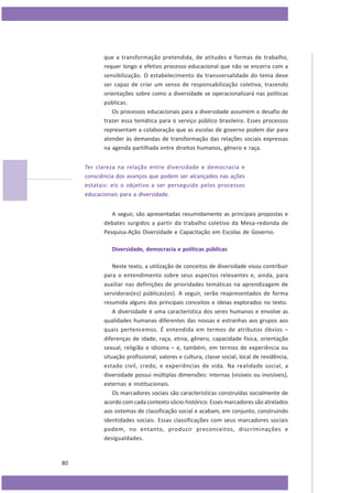 que a transformação pretendida, de atitudes e formas de trabalho,
requer longo e efetivo processo educacional que não se encerra com a
sensibilização. O estabelecimento da transversalidade do tema deve
ser capaz de criar um senso de responsabilização coletiva, trazendo
orientações sobre como a diversidade se operacionalizará nas políticas
públicas.
Os processos educacionais para a diversidade assumem o desafio de
trazer essa temática para o serviço público brasileiro. Esses processos
representam a colaboração que as escolas de governo podem dar para
atender às demandas de transformação das relações sociais expressas
na agenda partilhada entre direitos humanos, gênero e raça.
Ter clareza na relação entre diversidade e democracia e
consciência dos avanços que podem ser alcançados nas ações
estatais: eis o objetivo a ser perseguido pelos processos
educacionais para a diversidade.
A seguir, são apresentadas resumidamente as principais propostas e
debates surgidos a partir do trabalho coletivo da Mesa-redonda de
Pesquisa-Ação Diversidade e Capacitação em Escolas de Governo.
Diversidade, democracia e políticas públicas
Neste texto, a utilização de conceitos de diversidade visou contribuir
para o entendimento sobre seus aspectos relevantes e, ainda, para
auxiliar nas definições de prioridades temáticas na aprendizagem de
servidoras(es) públicas(os). A seguir, serão reapresentados de forma
resumida alguns dos principais conceitos e ideias explorados no texto.
A diversidade é uma característica dos seres humanos e envolve as
qualidades humanas diferentes das nossas e estranhas aos grupos aos
quais pertencemos. É entendida em termos de atributos óbvios –
diferenças de idade, raça, etnia, gênero, capacidade física, orientação
sexual, religião e idioma – e, também, em termos de experiência ou
situação profissional, valores e cultura, classe social, local de residência,
estado civil, credo, e experiências de vida. Na realidade social, a
diversidade possui múltiplas dimensões: internas (visíveis ou invisíveis),
externas e institucionais.
Os marcadores sociais são características construídas socialmente de
acordo com cada contexto sócio-histórico. Esses marcadores são atrelados
aos sistemas de classificação social e acabam, em conjunto, construindo
identidades sociais. Essas classificações com seus marcadores sociais
podem, no entanto, produzir preconceitos, discriminações e
desigualdades.

80

 