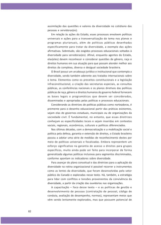 assimilação das questões e valores da diversidade no cotidiano das
pessoas e servidoras(es).
Em relação às ações do Estado, esses processos envolvem políticas
universais e ações para a transversalização do tema nos planos e
programas plurianuais, além de políticas públicas desenhadas
especificamente para tratar da diversidade, a exemplo das ações
afirmativas. Sobretudo, são exigidos processos educacionais voltados à
diversidade para servidoras(es). Afinal, enquanto agentes do Estado,
elas(eles) devem reconhecer e considerar questões de gênero, raça e
direitos humanos em sua atuação para que possam atender melhor aos
direitos da complexa, diversa e desigual sociedade brasileira.
O Brasil possui um arcabouço jurídico e institucional que contempla a
diversidade, sendo também aderente aos tratados internacionais sobre
o tema. Elementos como os preceitos constitucionais e a legislação
infraconstitucional, a criação das secretarias especiais, as consultas
públicas, as conferências nacionais e os planos diretivos das políticas
públicas de raça, gênero e direitos humanos do governo federal fornecem
as bases legais e programáticas que devem ser consideradas,
disseminadas e apropriadas pelas políticas e processos educacionais.
Considerando as diretrizes de políticas públicas como norteadoras, é
premente para o desenho educacional partir das práticas existentes,
sejam elas de governos estaduais, municipais ou de organizações da
sociedade civil. É fundamental, no entanto, que essas diretrizes
conheçam as especificidades locais e sejam inseridas em contextos
sociais, regionais, econômicos, culturais e políticos diferenciados.
Nas últimas décadas, com a democratização e a mobilização social e
política pela defesa, garantia e extensão de direitos, o Estado brasileiro
passou a adotar uma série de medidas de reconhecimento destes por
meio de políticas universais e focalizadas. Embora representem um
esforço significativo na garantia de acesso a direitos para grupos
específicos, muito ainda pode ser feito para incorporar de forma
generalizada algumas políticas inclusivas para segmentos discriminados,
conforme apontam os indicadores sobre diversidade.
Para avançar do plano conceitual e das diretrizes para a aplicação da
diversidade na rotina organizacional é possível recorrer a instrumentos
como as lentes da diversidade, que foram desenvolvidas pelo setor
público do Canadá e exploradas nesse texto. Há, também, a estratégia
para lidar com conflitos e tensões provenientes da convivência da
diversidade, a partir da criação das ouvidorias nas organizações.
A capacitação – foco desse texto – e as políticas de gestão e
desenvolvimento de pessoas (contratação de pessoal, código de
conduta, avaliação de desempenho, normas), representam meios que
vêm sendo lentamente explorados, mas que possuem potencial de

82

 