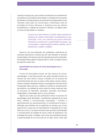 mudança no longo prazo, pois auxiliam servidoras(es) no entendimento
das políticas de promoção da diversidade, na utilização de ferramentas
de trabalho e na própria postura assumida dentro da organização. Foram
indicadas ainda ações de comunicação e mobilização, além da
estratégia de formar lideranças e dirigentes para que adotem
procedimentos e medidas de incentivo à reflexão e ao debate sobre
os temas da diversidade no cotidiano.
É preciso que cada servidora e servidor esteja consciente da
relevância do respeito à diversidade no desempenho de suas
atribuições. Esse é um caminho para aplicar diferentes
tratamentos considerando a especificidade dos grupos, seja
na formulação e implementação de políticas públicas, seja no
atendimento a cidadãs e cidadãos.
Espera-se, com esta publicação, dar visibilidade a experiências de
processos educacionais e práticas que têm sido utilizadas na temática
da diversidade, a fim de que sirvam de inspiração para outras instituições.
Há exemplos destas ações ao longo do texto e, ainda, no quadro resumo
da seção Para saber mais.
Especificidades do processo de ensino-aprendizagem para a
diversidade
O tema da diversidade envolve um tipo especial de ensinoaprendizagem, o qual deve permitir que as(os) alunas(os) entrem em
contato com seus valores, crenças e atitudes em um processo de
autoconhecimento que leve ao exame crítico desses mesmos valores,
crenças e atitudes, almejando alcançar a percepção de como eles foram
incorporados. Nesse percurso, o objetivo é incentivar o reconhecimento
da existência e da validade de outras visões de mundo, tendo por base
os princípios da liberdade, igualdade, equidade, diversidade,
solidariedade e fraternidade entre os seres humanos.
Algumas das ações que a(o) participante realiza no processo de
aprendizagem sobre diversidade – entendimento, aquisição de um novo
olhar, reflexão e conscientização (realização) – facilitam o
aprofundamento do autoconhecimento. O entendimento envolve a
atribuição, pelo indivíduo, de um significado ao conceito, que o torna
capaz de ver as coisas sob um modo diferente. A aquisição de um novo
olhar, por sua vez, é um passo necessário para que haja conscientização
e reconhecimento da validade de outros modos de experiência e de
concepção do mundo. A reflexão, assim como uma descoberta durante
a experimentação de um novo jeito de ver algo, ocorre como ação

83

 