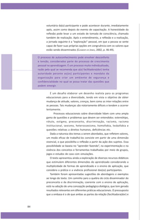 voluntária da(o) participante e pode acontecer durante, imediatamente
após, assim como depois do evento de capacitação. A honestidade da
reflexão pode levar a um estado de tomada de consciência, chamada
também de realização. Após o entendimento, a reflexão e a realização,
a jornada seguinte é a “exploração” pessoal, em que a pessoa se sente
capaz de fazer suas próprias opções em congruência com os valores que
estão sendo disseminados (CLEMENTS e JONES, 2002, p. 46-49).
O processo de autoconhecimento pode envolver desconforto
e tensão, considerados parte do processo de crescimento
pessoal na aprendizagem. É um processo muito individualizado,
razão pela qual se recomenda que a(o) facilitadora(dor) tenha
autoridade perante as(os) participantes e mandato da
organização para criar um ambiente de segurança e
confidencialidade no qual se possa tratar das questões que
podem emergir.
É um desafio elaborar um desenho realista para os programas
educacionais para a diversidade, tendo em vista o objetivo de obter
mudança de atitude, valores, crenças, bem como as inter-relações entre
as pessoas. Tais mudanças são notoriamente difíceis e tendem a ocorrer
lentamente.
Processos educacionais sobre diversidade lidam com uma ampla
gama de questões e problemas que devem ser entendidos: estereótipo,
rótulo, estigma, preconceito, discriminação, racismo, racismo
institucional, sexismo, heterossexismo, homofobia, lesbofobia e
questões relativas a direitos humanos, deficiências etc.
Dada a natureza dos temas a serem abordados, que refletem valores,
um modo eficaz de trabalhá-los consiste em partir de uma dimensão
vivencial, o que possibilita a reflexão a partir da ação dos sujeitos. Essa
possibilidade se baseia no “aprender fazendo”, na experimentação e na
vivência dos conceitos e ferramentas trabalhadas por meio de grupos,
jogos e estudos de caso com simulações.
O texto apresentou ainda a exploração de diversos recursos didáticos
que estimulem diferentes dimensões do aprendizado considerando a
multiplicidade de formas de aprendizado e o ensino de aplicação, que
considera a prática e a vivência profissional das(os) participantes.
Também foram apresentadas sugestões de abordagens e exemplos
ao longo do texto. Um caminho para a quebra do ciclo disseminador do
preconceito e da discriminação, coerente com o ensino de aplicação,
está na adoção de uma concepção pedagógica dialógica, que tem gerado
resultados relevantes em diferentes práticas educacionais. O pressuposto
que a embasa é o de que ambas as partes da relação (facilitadora(dor) e

84

 