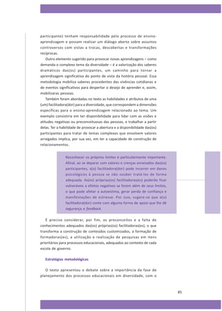 participante) tenham responsabilidade pelo processo de ensinoaprendizagem e possam realizar um diálogo aberto sobre assuntos
controversos com vistas a trocas, descobertas e transformações
recíprocas.
Outro elemento sugerido para provocar novas aprendizagens – como
demanda o complexo tema da diversidade – é a valorização dos saberes
dramáticos das(os) participantes, um caminho para tornar a
aprendizagem significativa do ponto de vista da história pessoal. Essa
metodologia mobiliza saberes procedentes das vivências cotidianas e
de eventos significativos para despertar o desejo de aprender e, assim,
mobilizaras pessoas.
Também foram abordadas no texto as habilidades e atributos de uma
(um) facilitadora(dor) para a diversidade, que correspondem a dimensões
específicas para o ensino-aprendizagem relacionado ao tema. Um
exemplo consistiria em ter disponibilidade para lidar com as visões e
atitudes negativas ou preconceituosas das pessoas, e trabalhar a partir
delas. Ter a habilidade de provocar a abertura e a disponibilidade das(os)
participantes para tratar de temas complexos que envolvem valores
arraigados implica, por sua vez, em ter a capacidade de construção de
relacionamentos.
Reconhecer os próprios limites é particularmente importante.
Afinal, ao se deparar com valores e crenças enraizados das(os)
participantes, a(o) facilitadora(dor) pode incorrer em danos
psicológicos à pessoa se não souber tratá-los de forma
adequada. As(os) próprias(os) facilitadoras(es) poderão ficar
vulneráveis a efeitos negativos se forem além de seus limites,
o que pode afetar a autoestima, gerar perda de confiança e
manifestações de estresse. Por isso, sugere-se que a(o)
facilitadora(dor) conte com alguma forma de apoio que lhe dê
segurança e feedback.
É preciso considerar, por fim, os preconceitos e a falta de
conhecimentos adequados das(os) próprias(os) facilitadoras(es), o que
transforma a construção de conteúdos customizados, a formação de
formadoras(es), a utilização e realização de pesquisas em itens
prioritários para processos educacionais, adequados ao contexto de cada
escola de governo.
Estratégias metodológicas
O texto apresentou o debate sobre a importância da fase de
planejamento dos processos educacionais em diversidade, com o

85

 