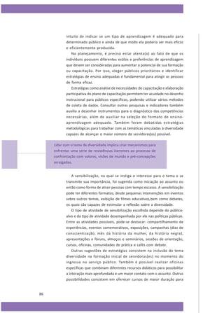 intuito de indicar se um tipo de aprendizagem é adequado para
determinado público e ainda de que modo ela poderia ser mais eficaz
e eficientemente produzida.
No planejamento, é preciso estar atenta(o) ao fato de que os
indivíduos possuem diferentes estilos e preferências de aprendizagem
que devem ser consideradas para aumentar o potencial de sua formação
ou capacitação. Por isso, eleger públicos prioritários e identificar
estratégias de ensino adequadas é fundamental para atingir as pessoas
de forma eficaz.
Estratégias como análise de necessidades de capacitação e elaboração
participativa do plano de capacitação permitem ter acuidade no desenho
instrucional para públicos específicos, podendo utilizar vários métodos
de coleta de dados. Consultar outras pesquisas e indicadores também
auxilia a desenhar instrumentos para o diagnóstico das competências
necessárias, além de auxiliar na seleção do formato de ensinoaprendizagem adequado. Também foram debatidas estratégias
metodológicas para trabalhar com as temáticas vinculadas à diversidade
capazes de alcançar o maior número de servidoras(es) possível.
Lidar com o tema da diversidade implica criar mecanismos para
enfrentar uma série de resistências inerentes ao processo de
confrontação com valores, visões de mundo e pré-concepções
arraigadas.
A sensibilização, na qual se instiga o interesse para o tema e se
transmite sua importância, foi sugerida como iniciação ao assunto ou
então como forma de atrair pessoas com tempo escasso. A sensibilização
pode ter diferentes formatos, desde pequenas intervenções em eventos
sobre outros temas, exibição de filmes educativos,bem como debates,
os quais são capazes de estimular a reflexão sobre a diversidade.
O tipo de atividade de sensibilização escolhida depende do públicoalvo e do tipo de atividade desempenhada por ele nas políticas públicas.
Entre as atividades possíveis, pode-se destacar: compartilhamento de
experiências, eventos comemorativos, exposições, campanhas (dias de
conscientização, mês da história da mulher, da história negra),
apresentações e fóruns, almoços e seminários, sessões de orientação,
cursos, oficinas, comunidades de prática e cafés com debate.
Outras sugestões de estratégias consistem na inclusão do tema
diversidade na formação inicial de servidoras(es) no momento do
ingresso no serviço público. Também é possível realizar oficinas
específicas que combinam diferentes recursos didáticos para possibilitar
a interação mais aprofundada e um maior contato com o assunto. Outras
possibilidades consistem em oferecer cursos de maior duração para

86

 