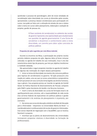 aprofundar o processo de aprendizagem, além de incluir atividades de
sensibilização sobre diversidade nos cursos já oferecidos pelas escolas,
aproveitando a presença das(os) servidoras(es) para participação em
cursos. Isso pode ser feito com a utilização de estudos de caso e relatos
sobre o tema em cursos sobre planejamento, elaboração e avaliação de
projetos, gestão de pessoas etc.
O fluxo constante de servidoras(es) no ambiente das escolas
de governo representa uma oportunidade para atualizá-las(os)
nas questões da agenda governamental. É uma forma de
sensibilizar e disseminar o conhecimento sobre o tema
diversidade, um caminho para obter ações concretas de
políticas públicas.
Propostas de ação sugeridas por esta Mesa-redonda
Durante os encontros da Mesa, a participação das próprias escolas
permitiu elaborar propostas de ação. Algumas delas já foram inclusive
colocadas na agenda de trabalho de suas instituições. Essa é uma das
características deste tipo de pesquisa, que tem por objetivo transformar
a realidade debatida.
São apresentadas a seguir propostas inseridas na agenda de trabalho
de algumas das instituições de origem das(os) participantes:
• Incluir os temas da diversidade nos exames dos concursos públicos
para ingresso de servidoras(es) no governo. Tal ação provocaria uma
reação em cadeia, uma vez que os cursos universitários e preparatórios
teriam que prever em seus currículos temas ligados aos direitos humanos,
raça e gênero. Essa proposta precisa ser inserida na agenda do Comitê
Gestor da Política Nacional de Desenvolvimento de Pessoal, composto
pela ENAP e pelas Secretarias de Gestão e de Recursos Humanos.
• Inserir o tema da diversidade nos cursos de formação inicial e de
aperfeiçoamento para carreiras, sob a responsabilidade de cada escola
(nas carreiras federais de especialistas em políticas públicas e gestão
governamental e de analistas de planejamento e orçamento, por
exemplo).
• Dar acesso aos cursos de educação a distância da Rede de Educação
para a Diversidade – disponíveis na Universidade Aberta do Brasil – a
coordenadoras(es) e professoras(es) de escolas de governo interessadas.
Esse acesso depende de negociação com a Secad/MEC, que se mostrou
favorável à proposta.
• Incentivar que os planos de desenvolvimento das Universidades
incorporem propostas relativas à diversidade na formação de
professoras(es).

87

 