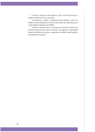 • Produzir pesquisas sobre gênero, raça e direitos humanos e
divulgar amplamente seus resultados.
• Acompanhar e avaliar os desdobramentos obtidos a partir do
debate e da articulação para a busca de alternativas de capacitação para
a diversidade propiciadas pela MRPA.
• Ampliar o público-alvo da educação em direitos humanos da
Secretaria Especial dos Direitos Humanos, abrangendo a capacitação
das(os) profissionais de justiça e segurança e também das(os) agentes
do Estado de forma geral.

88

 